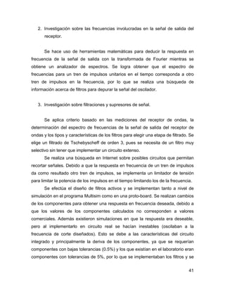 41
2. Investigación sobre las frecuencias involucradas en la señal de salida del
receptor.
Se hace uso de herramientas matemáticas para deducir la respuesta en
frecuencia de la señal de salida con la transformada de Fourier mientras se
obtiene un analizador de espectros. Se logra obtener que el espectro de
frecuencias para un tren de impulsos unitarios en el tiempo corresponda a otro
tren de impulsos en la frecuencia, por lo que se realiza una búsqueda de
información acerca de filtros para depurar la señal del oscilador.
3. Investigación sobre filtraciones y supresores de señal.
Se aplica criterio basado en las mediciones del receptor de ondas, la
determinación del espectro de frecuencias de la señal de salida del receptor de
ondas y los tipos y características de los filtros para elegir una etapa de filtrado. Se
elige un filtrado de Tschebyscheff de orden 3, pues se necesita de un filtro muy
selectivo sin tener que implementar un circuito extenso.
Se realiza una búsqueda en Internet sobre posibles circuitos que permitan
recortar señales. Debido a que la respuesta en frecuencia de un tren de impulsos
da como resultado otro tren de impulsos, se implementa un limitador de tensión
para limitar la potencia de los impulsos en el tiempo limitando los de la frecuencia.
Se efectúa el diseño de filtros activos y se implementan tanto a nivel de
simulación en el programa Multisim como en una proto-board. Se realizan cambios
de los componentes para obtener una respuesta en frecuencia deseada, debido a
que los valores de los componentes calculados no corresponden a valores
comerciales. Además existieron simulaciones en que la respuesta era deseable,
pero al implementarlo en circuito real se hacían inestables (oscilaban a la
frecuencia de corte diseñados). Esto se debe a las características del circuito
integrado y principalmente la deriva de los componentes, ya que se requerían
componentes con bajas tolerancias (0.5%) y los que existían en el laboratorio eran
componentes con tolerancias de 5%, por lo que se implementaban los filtros y se
 