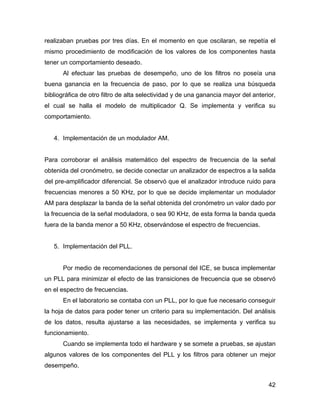 42
realizaban pruebas por tres días. En el momento en que oscilaran, se repetía el
mismo procedimiento de modificación de los valores de los componentes hasta
tener un comportamiento deseado.
Al efectuar las pruebas de desempeño, uno de los filtros no poseía una
buena ganancia en la frecuencia de paso, por lo que se realiza una búsqueda
bibliográfica de otro filtro de alta selectividad y de una ganancia mayor del anterior,
el cual se halla el modelo de multiplicador Q. Se implementa y verifica su
comportamiento.
4. Implementación de un modulador AM.
Para corroborar el análisis matemático del espectro de frecuencia de la señal
obtenida del cronómetro, se decide conectar un analizador de espectros a la salida
del pre-amplificador diferencial. Se observó que el analizador introduce ruido para
frecuencias menores a 50 KHz, por lo que se decide implementar un modulador
AM para desplazar la banda de la señal obtenida del cronómetro un valor dado por
la frecuencia de la señal moduladora, o sea 90 KHz, de esta forma la banda queda
fuera de la banda menor a 50 KHz, observándose el espectro de frecuencias.
5. Implementación del PLL.
Por medio de recomendaciones de personal del ICE, se busca implementar
un PLL para minimizar el efecto de las transiciones de frecuencia que se observó
en el espectro de frecuencias.
En el laboratorio se contaba con un PLL, por lo que fue necesario conseguir
la hoja de datos para poder tener un criterio para su implementación. Del análisis
de los datos, resulta ajustarse a las necesidades, se implementa y verifica su
funcionamiento.
Cuando se implementa todo el hardware y se somete a pruebas, se ajustan
algunos valores de los componentes del PLL y los filtros para obtener un mejor
desempeño.
 