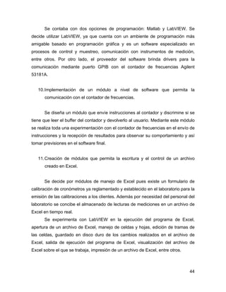 44
Se contaba con dos opciones de programación: Matlab y LabVIEW. Se
decide utilizar LabVIEW, ya que cuenta con un ambiente de programación más
amigable basado en programación gráfica y es un software especializado en
procesos de control y muestreo, comunicación con instrumentos de medición,
entre otros. Por otro lado, el proveedor del software brinda drivers para la
comunicación mediante puerto GPIB con el contador de frecuencias Agilent
53181A.
10.Implementación de un módulo a nivel de software que permita la
comunicación con el contador de frecuencias.
Se diseña un módulo que envíe instrucciones al contador y discrimine si se
tiene que leer el buffer del contador y devolverlo al usuario. Mediante este módulo
se realiza toda una experimentación con el contador de frecuencias en el envío de
instrucciones y la recepción de resultados para observar su comportamiento y así
tomar previsiones en el software final.
11.Creación de módulos que permita la escritura y el control de un archivo
creado en Excel.
Se decide por módulos de manejo de Excel pues existe un formulario de
calibración de cronómetros ya reglamentado y establecido en el laboratorio para la
emisión de las calibraciones a los clientes. Además por necesidad del personal del
laboratorio se concibe el almacenado de lecturas de mediciones en un archivo de
Excel en tiempo real.
Se experimenta con LabVIEW en la ejecución del programa de Excel,
apertura de un archivo de Excel, manejo de celdas y hojas, edición de tramas de
las celdas, guardado en disco duro de los cambios realizados en el archivo de
Excel, salida de ejecución del programa de Excel, visualización del archivo de
Excel sobre el que se trabaja, impresión de un archivo de Excel, entre otros.
 