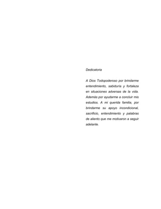 Dedicatoria
A Dios Todopoderoso por brindarme
entendimiento, sabiduría y fortaleza
en situaciones adversas de la vida.
Además por ayudarme a concluir mis
estudios. A mi querida familia, por
brindarme su apoyo incondicional,
sacrificio, entendimiento y palabras
de aliento que me motivaron a seguir
adelante.
 