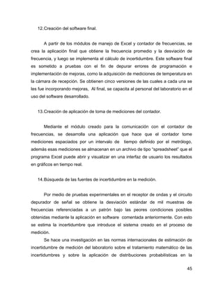 45
12.Creación del software final.
A partir de los módulos de manejo de Excel y contador de frecuencias, se
crea la aplicación final que obtiene la frecuencia promedio y la desviación de
frecuencia, y luego se implementa el cálculo de incertidumbre. Este software final
es sometido a pruebas con el fin de depurar errores de programación e
implementación de mejoras, como la adquisición de mediciones de temperatura en
la cámara de recepción. Se obtienen cinco versiones de las cuales a cada una se
les fue incorporando mejoras, Al final, se capacita al personal del laboratorio en el
uso del software desarrollado.
13.Creación de aplicación de toma de mediciones del contador.
Mediante el módulo creado para la comunicación con el contador de
frecuencias, se desarrolla una aplicación que hace que el contador tome
mediciones espaciados por un intervalo de tiempo definido por el metrólogo,
además esas mediciones se almacenan en un archivo de tipo “spreadsheet” que el
programa Excel puede abrir y visualizar en una interfaz de usuario los resultados
en gráficos en tiempo real.
14.Búsqueda de las fuentes de incertidumbre en la medición.
Por medio de pruebas experimentales en el receptor de ondas y el circuito
depurador de señal se obtiene la desviación estándar de mil muestras de
frecuencias referenciadas a un patrón bajo las peores condiciones posibles
obtenidas mediante la aplicación en software comentada anteriormente. Con esto
se estima la incertidumbre que introduce el sistema creado en el proceso de
medición.
Se hace una investigación en las normas internacionales de estimación de
incertidumbre de medición del laboratorio sobre el tratamiento matemático de las
incertidumbres y sobre la aplicación de distribuciones probabilísticas en la
 