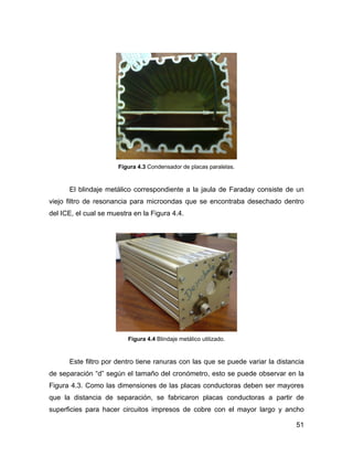 51
Figura 4.3 Condensador de placas paralelas.
El blindaje metálico correspondiente a la jaula de Faraday consiste de un
viejo filtro de resonancia para microondas que se encontraba desechado dentro
del ICE, el cual se muestra en la Figura 4.4.
Figura 4.4 Blindaje metálico utilizado.
Este filtro por dentro tiene ranuras con las que se puede variar la distancia
de separación “d” según el tamaño del cronómetro, esto se puede observar en la
Figura 4.3. Como las dimensiones de las placas conductoras deben ser mayores
que la distancia de separación, se fabricaron placas conductoras a partir de
superficies para hacer circuitos impresos de cobre con el mayor largo y ancho
 
