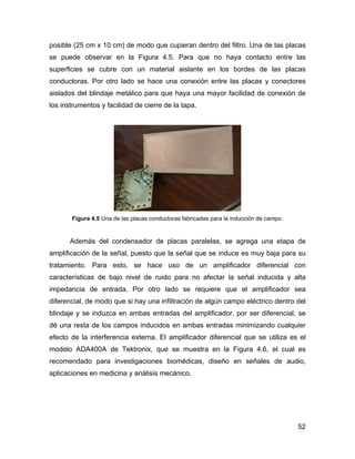 52
posible (25 cm x 10 cm) de modo que cupieran dentro del filtro. Una de las placas
se puede observar en la Figura 4.5. Para que no haya contacto entre las
superficies se cubre con un material aislante en los bordes de las placas
conductoras. Por otro lado se hace una conexión entre las placas y conectores
aislados del blindaje metálico para que haya una mayor facilidad de conexión de
los instrumentos y facilidad de cierre de la tapa.
Figura 4.5 Una de las placas conductoras fabricadas para la inducción de campo.
Además del condensador de placas paralelas, se agrega una etapa de
amplificación de la señal, puesto que la señal que se induce es muy baja para su
tratamiento. Para esto, se hace uso de un amplificador diferencial con
características de bajo nivel de ruido para no afectar la señal inducida y alta
impedancia de entrada. Por otro lado se requiere que el amplificador sea
diferencial, de modo que si hay una infiltración de algún campo eléctrico dentro del
blindaje y se induzca en ambas entradas del amplificador, por ser diferencial, se
dé una resta de los campos inducidos en ambas entradas minimizando cualquier
efecto de la interferencia externa. El amplificador diferencial que se utiliza es el
modelo ADA400A de Tektronix, que se muestra en la Figura 4.6, el cual es
recomendado para investigaciones biomédicas, diseño en señales de audio,
aplicaciones en medicina y análisis mecánico.
 