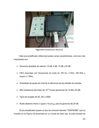 53
Figura 4.6 Preamplificador diferencial.
Este pre-amplificador diferencial posee varias características, entre las más
importantes son:
• Ganancia ajustable de valores -10 dB, 0 dB, 10 dB y 20 dB.
• Filtro paso-bajo con frecuencias de corte de 100 Hz, 3 KHz, 100 KHz y
mayor a 1 MHz.
• Posibilidad de ajuste de nivel de la diferencia de las señales de entrada.
• Alta impedancia del orden de 1012
Ω para ganancias de 10 dB y 20 dB.
• Tipos de acoples de AC, DC y GND.
• Ruido aleatorio menor o igual a 10 µVRMS para la ganancia de 20 dB.
El pre-amplificador posee un tipo de conexión llamado “TEKPROBE” que se
muestra en la Figura 4.6 encerrado en un círculo de color rojo, el cual consiste de
 