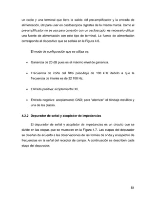 54
un cable y una terminal que lleva la salida del pre-amplificador y la entrada de
alimentación, útil para usar en osciloscopios digitales de la misma marca. Como el
pre-amplificador no se usa para conexión con un osciloscopio, es necesario utilizar
una fuente de alimentación con este tipo de terminal. La fuente de alimentación
corresponde al dispositivo que se señala en la Figura 4.6.
El modo de configuración que se utiliza es:
• Ganancia de 20 dB pues es el máximo nivel de ganancia.
• Frecuencia de corte del filtro paso-bajo de 100 kHz debido a que la
frecuencia de interés es de 32 768 Hz.
• Entrada positiva: acoplamiento DC.
• Entrada negativa: acoplamiento GND; para “aterrizar” el blindaje metálico y
una de las placas.
4.2.2 Depurador de señal y acoplador de impedancias
El depurador de señal y acoplador de impedancias es un circuito que se
divide en las etapas que se muestran en la Figura 4.7. Las etapas del depurador
se diseñan de acuerdo a las observaciones de las formas de onda y el espectro de
frecuencias en la señal del receptor de campo. A continuación se describen cada
etapa del depurador:
 