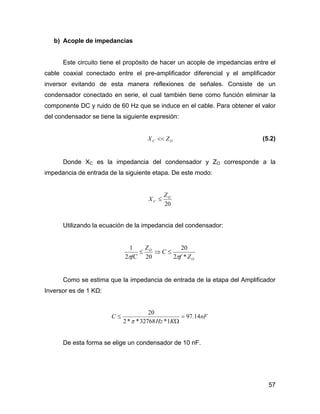 57
b) Acople de impedancias
Este circuito tiene el propósito de hacer un acople de impedancias entre el
cable coaxial conectado entre el pre-amplificador diferencial y el amplificador
inversor evitando de esta manera reflexiones de señales. Consiste de un
condensador conectado en serie, el cual también tiene como función eliminar la
componente DC y ruido de 60 Hz que se induce en el cable. Para obtener el valor
del condensador se tiene la siguiente expresión:
OC ZX << (5.2)
Donde XC es la impedancia del condensador y ZO corresponde a la
impedancia de entrada de la siguiente etapa. De este modo:
20
O
C
Z
X ≤
Utilizando la ecuación de la impedancia del condensador:
O
O
Zf
C
Z
fC *2
20
202
1
ππ
≤⇒≤
Como se estima que la impedancia de entrada de la etapa del Amplificador
Inversor es de 1 KΩ:
nF
KHz
C 14.97
1*32768**2
20
=
Ω
≤
π
De esta forma se elige un condensador de 10 nF.
 