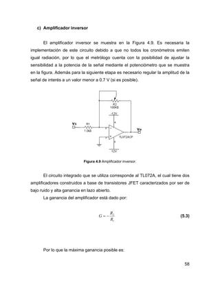 58
c) Amplificador inversor
El amplificador inversor se muestra en la Figura 4.9. Es necesaria la
implementación de este circuito debido a que no todos los cronómetros emiten
igual radiación, por lo que el metrólogo cuenta con la posibilidad de ajustar la
sensibilidad a la potencia de la señal mediante el potenciómetro que se muestra
en la figura. Además para la siguiente etapa es necesario regular la amplitud de la
señal de interés a un valor menor a 0.7 V (si es posible).
Figura 4.9 Amplificador inversor.
El circuito integrado que se utiliza corresponde al TL072A, el cual tiene dos
amplificadores construidos a base de transistores JFET caracterizados por ser de
bajo ruido y alta ganancia en lazo abierto.
La ganancia del amplificador está dado por:
1
2
R
R
G −= (5.3)
Por lo que la máxima ganancia posible es:
 