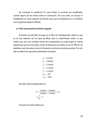 60
Se incorpora la resistencia R1 para limitar la corriente del amplificador
cuando alguno de los diodos entra en conducción. Por otra parte, se incluye un
amplificador en modo seguidor de tensión para que la impedancia R2 no interfiera
con la siguiente etapa de filtrado.
e) Filtro paso-banda de banda angosta
El diseño de este filtro se basa en el filtro de Tschebyscheff, debido a que
es el más selectivo de los tipos de filtros para un determinado orden, lo que
implica que con una cantidad menor de componentes se puede lograr la misma
selectividad que los otros tipos. Como la frecuencia de interés es de 32 768 Hz, se
establece esta frecuencia como la frecuencia central de la banda pasante. Por otro
lado se define los siguientes parámetros de diseño:
dBA
dBA
Hzf
Hzf
Hzf
Hzf
Hzf
a
a
p
p
40
1
34300
31300
33500
32000
32768
min
max
0
=
=
=
=
=
=
=
+
−
+
−
De este modo la selectividad es:
2
1
5.0
3130034300
3200033500
=⇒
=
−
−
=
K
HzHz
HzHz
K
El ancho de banda relativo es:
 
