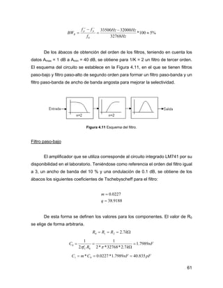 61
%5100*
32768
3200033500
0
≈
−
=
−
=
−+
Hz
HzHz
f
ff
BW
pp
R
De los ábacos de obtención del orden de los filtros, teniendo en cuenta los
datos Amax = 1 dB a Amin = 40 dB, se obtiene para 1/K = 2 un filtro de tercer orden.
El esquema del circuito se establece en la Figura 4.11, en el que se tienen filtros
paso-bajo y filtro paso-alto de segundo orden para formar un filtro paso-banda y un
filtro paso-banda de ancho de banda angosta para mejorar la selectividad.
Figura 4.11 Esquema del filtro.
Filtro paso-bajo
El amplificador que se utiliza corresponde al circuito integrado LM741 por su
disponibilidad en el laboratorio. Teniéndose como referencia el orden del filtro igual
a 3, un ancho de banda del 10 % y una ondulación de 0.1 dB, se obtiene de los
ábacos los siguientes coeficientes de Tschebyscheff para el filtro:
9188.38
0227.0
=
=
q
m
De esta forma se definen los valores para los componentes. El valor de R0
se elige de forma arbitraria.
Ω=== kRRR 7.2210
nF
kRf
C
C
7989.1
7.2*32768**2
1
2
1
0
0 =
Ω
==
ππ
pFnFCmC 835.407989.1*0227.0* 01 ===
 