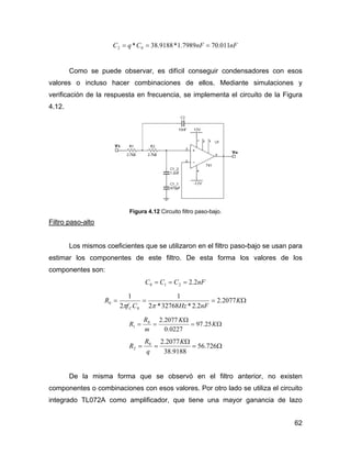 62
nFnFCqC 011.707989.1*9188.38* 02 ===
Como se puede observar, es difícil conseguir condensadores con esos
valores o incluso hacer combinaciones de ellos. Mediante simulaciones y
verificación de la respuesta en frecuencia, se implementa el circuito de la Figura
4.12.
Figura 4.12 Circuito filtro paso-bajo.
Filtro paso-alto
Los mismos coeficientes que se utilizaron en el filtro paso-bajo se usan para
estimar los componentes de este filtro. De esta forma los valores de los
componentes son:
nFCCC 2.2210 ===
Ω=== K
nFHzCf
R
C
2077.2
2.2*32768*2
1
2
1
0
0
ππ
Ω=
Ω
== K
K
m
R
R 25.97
0227.0
2077.20
1
Ω=
Ω
== 726.56
9188.38
2077.20
2
K
q
R
R
De la misma forma que se observó en el filtro anterior, no existen
componentes o combinaciones con esos valores. Por otro lado se utiliza el circuito
integrado TL072A como amplificador, que tiene una mayor ganancia de lazo
 