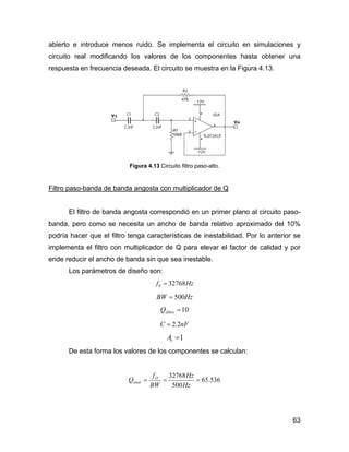 63
abierto e introduce menos ruido. Se implementa el circuito en simulaciones y
circuito real modificando los valores de los componentes hasta obtener una
respuesta en frecuencia deseada. El circuito se muestra en la Figura 4.13.
Figura 4.13 Circuito filtro paso-alto.
Filtro paso-banda de banda angosta con multiplicador de Q
El filtro de banda angosta correspondió en un primer plano al circuito paso-
banda, pero como se necesita un ancho de banda relativo aproximado del 10%
podría hacer que el filtro tenga características de inestabilidad. Por lo anterior se
implementa el filtro con multiplicador de Q para elevar el factor de calidad y por
ende reducir el ancho de banda sin que sea inestable.
Los parámetros de diseño son:
Hzf 327680 =
HzBW 500=
10=filtroQ
nFC 2.2=
1=rA
De esta forma los valores de los componentes se calculan:
536.65
500
32768
===
Hz
Hz
BW
f
Q O
total
 