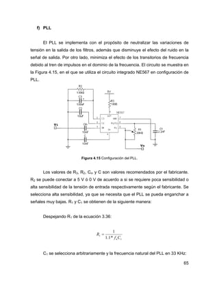 65
f) PLL
El PLL se implementa con el propósito de neutralizar las variaciones de
tensión en la salida de los filtros, además que disminuye el efecto del ruido en la
señal de salida. Por otro lado, minimiza el efecto de los transitorios de frecuencia
debido al tren de impulsos en el dominio de la frecuencia. El circuito se muestra en
la Figura 4.15, en el que se utiliza el circuito integrado NE567 en configuración de
PLL.
Figura 4.15 Configuración del PLL.
Los valores de R3, R2, Cin y C son valores recomendados por el fabricante.
R2 se puede conectar a 5 V ó 0 V de acuerdo a si se requiere poca sensibilidad o
alta sensibilidad de la tensión de entrada respectivamente según el fabricante. Se
selecciona alta sensibilidad, ya que se necesita que el PLL se pueda enganchar a
señales muy bajas. R1 y C1 se obtienen de la siguiente manera:
Despejando R1 de la ecuación 3.36:
1
1
*1.1
1
Cf
R
n
=
C1 se selecciona arbitrariamente y la frecuencia natural del PLL en 33 KHz:
 
