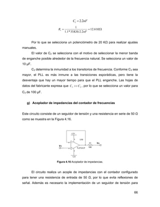 66
nFC 2.21 =
Ω== K
nFKHz
R 61.12
2.233*1.1
1
1
Por lo que se selecciona un potenciómetro de 20 KΩ para realizar ajustes
manuales.
El valor de C2 se selecciona con el motivo de seleccionar la menor banda
de enganche posible alrededor de la frecuencia natural. Se selecciona un valor de
10 µF.
C3 determina la inmunidad a los transitorios de frecuencia. Conforme C3 sea
mayor, el PLL es más inmune a las transiciones esporádicas, pero tiene la
desventaja que hay un mayor tiempo para que el PLL enganche. Las hojas de
datos del fabricante expresa que 23 CC >> , por lo que se selecciona un valor para
C3 de 100 µF.
g) Acoplador de impedancias del contador de frecuencias
Este circuito consiste de un seguidor de tensión y una resistencia en serie de 50 Ω
como se muestra en la Figura 4.16.
Figura 4.16 Acoplador de impedancias.
El circuito realiza un acople de impedancias con el contador configurado
para tener una resistencia de entrada de 50 Ω, por lo que evita reflexiones de
señal. Además es necesario la implementación de un seguidor de tensión para
 
