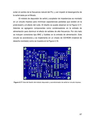 67
evitar el cambio de la frecuencia natural del PLL y así impedir el desenganche de
la señal dada por el filtrado.
El módulo de depurador de señal y acoplador de impedancias es montado
en un circuito impreso para minimizar capacitancias parásitas que existen en la
proto-board y el efecto del ruido. El diseño se puede observar en la Figura 4.17.
Además se agregaron componentes como condensadores en la entrada de
alimentación para disminuir el efecto de señales de alta frecuencia. Por otro lado
se incluyen conectores tipo BNC y fusibles en la entrada de alimentación. Este
circuito se acondiciona y se implementa en un chasis de CD-ROM (material de
desecho reciclado) como se muestra en la Figura 4.18.
Figura 4.17 Vista del diseño del módulo depurador y acondicionador de señal en circuito impreso.
 