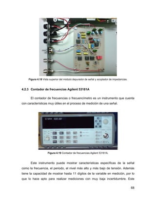 68
Figura 4.18 Vista superior del módulo depurador de señal y acoplador de impedancias.
4.2.3 Contador de frecuencias Agilent 53181A
El contador de frecuencias o frecuencímetro es un instrumento que cuenta
con características muy útiles en el proceso de medición de una señal.
Figura 4.19 Contador de frecuencias Agilent 53181A.
Este instrumento puede mostrar características específicas de la señal
como la frecuencia, el periodo, el nivel más alto y más bajo de tensión. Además
tiene la capacidad de mostrar hasta 11 dígitos de la variable en medición, por lo
que lo hace apto para realizar mediciones con muy baja incertidumbre. Este
 