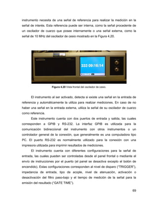 69
instrumento necesita de una señal de referencia para realizar la medición en la
señal de interés. Esta referencia puede ser interna, como la señal procedente de
un oscilador de cuarzo que posee internamente o una señal externa, como la
señal de 10 MHz del oscilador de cesio mostrado en la Figura 4.20.
Figura 4.20 Vista frontal del oscilador de cesio.
El instrumento al ser activado, detecta si existe una señal en la entrada de
referencia y automáticamente la utiliza para realizar mediciones. En caso de no
haber una señal en la entrada externa, utiliza la señal de su oscilador de cuarzo
como referencia.
Este instrumento cuenta con dos puertos de entrada y salida, las cuales
corresponden a GPIB y RS-232. La interfaz GPIB es utilizada para la
comunicación bidireccional del instrumento con otros instrumentos o un
controlador general de la conexión, que generalmente es una computadora tipo
PC. El puerto RS-232 es normalmente utilizado para la conexión con una
impresora utilizada para imprimir resultados de mediciones.
El instrumento cuenta con diferentes configuraciones para la señal de
entrada, las cuales pueden ser controladas desde el panel frontal o mediante el
envío de instrucciones por el puerto (el panel se desactiva excepto el botón de
encendido). Estas configuraciones corresponden al nivel de disparo (“TRIGGER”),
impedancia de entrada, tipo de acople, nivel de atenuación, activación o
desactivación del filtro paso-bajo y el tiempo de medición de la señal para la
emisión del resultado (“GATE TIME”).
 