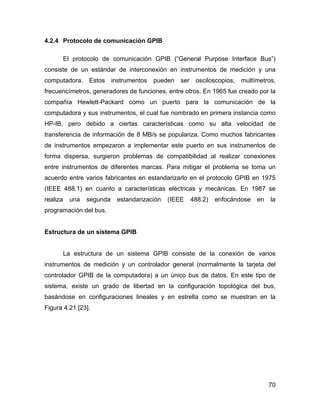 70
4.2.4 Protocolo de comunicación GPIB
El protocolo de comunicación GPIB (“General Purpose Interface Bus”)
consiste de un estándar de interconexión en instrumentos de medición y una
computadora. Estos instrumentos pueden ser osciloscopios, multímetros,
frecuencímetros, generadores de funciones, entre otros. En 1965 fue creado por la
compañía Hewlett-Packard como un puerto para la comunicación de la
computadora y sus instrumentos, el cual fue nombrado en primera instancia como
HP-IB, pero debido a ciertas características como su alta velocidad de
transferencia de información de 8 MB/s se populariza. Como muchos fabricantes
de instrumentos empezaron a implementar este puerto en sus instrumentos de
forma dispersa, surgieron problemas de compatibilidad al realizar conexiones
entre instrumentos de diferentes marcas. Para mitigar el problema se toma un
acuerdo entre varios fabricantes en estandarizarlo en el protocolo GPIB en 1975
(IEEE 488.1) en cuanto a características eléctricas y mecánicas. En 1987 se
realiza una segunda estandarización (IEEE 488.2) enfocándose en la
programación del bus.
Estructura de un sistema GPIB
La estructura de un sistema GPIB consiste de la conexión de varios
instrumentos de medición y un controlador general (normalmente la tarjeta del
controlador GPIB de la computadora) a un único bus de datos. En este tipo de
sistema, existe un grado de libertad en la configuración topológica del bus,
basándose en configuraciones lineales y en estrella como se muestran en la
Figura 4.21 [23].
 