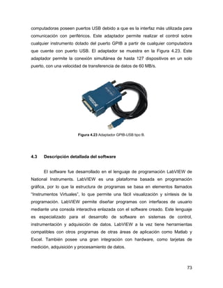 73
computadoras poseen puertos USB debido a que es la interfaz más utilizada para
comunicación con periféricos. Este adaptador permite realizar el control sobre
cualquier instrumento dotado del puerto GPIB a partir de cualquier computadora
que cuente con puerto USB. El adaptador se muestra en la Figura 4.23. Este
adaptador permite la conexión simultánea de hasta 127 dispositivos en un solo
puerto, con una velocidad de transferencia de datos de 60 MB/s.
Figura 4.23 Adaptador GPIB-USB tipo B.
4.3 Descripción detallada del software
El software fue desarrollado en el lenguaje de programación LabVIEW de
National Instruments. LabVIEW es una plataforma basada en programación
gráfica, por lo que la estructura de programas se basa en elementos llamados
“Instrumentos Virtuales”, lo que permite una fácil visualización y síntesis de la
programación. LabVIEW permite diseñar programas con interfaces de usuario
mediante una consola interactiva enlazada con el software creado. Este lenguaje
es especializado para el desarrollo de software en sistemas de control,
instrumentación y adquisición de datos. LabVIEW a la vez tiene herramientas
compatibles con otros programas de otras áreas de aplicación como Matlab y
Excel. También posee una gran integración con hardware, como tarjetas de
medición, adquisición y procesamiento de datos.
 