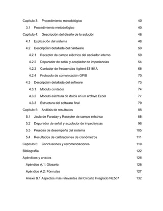 Capítulo 3: Procedimiento metodológico 40 
3.1  Procedimiento metodológico 40 
Capítulo 4: Descripción del diseño de la solución 48 
4.1  Explicación del sistema 48 
4.2  Descripción detallada del hardware 50 
4.2.1  Receptor de campo eléctrico del oscilador interno 50 
4.2.2  Depurador de señal y acoplador de impedancias 54 
4.2.3  Contador de frecuencias Agilent 53181A 68 
4.2.4  Protocolo de comunicación GPIB 70 
4.3  Descripción detallada del software 73 
4.3.1  Módulo contador 74 
4.3.2  Módulo escritura de datos en un archivo Excel 77 
4.3.3  Estructura del software final 79 
Capítulo 5: Análisis de resultados 88 
5.1  Jaula de Faraday y Receptor de campo eléctrico 88 
5.2  Depurador de señal y acoplador de impedancias 96 
5.3  Pruebas de desempeño del sistema 105 
5.4  Resultados de calibraciones de cronómetros 111 
Capítulo 6: Conclusiones y recomendaciones 119 
Bibliografía 122 
Apéndices y anexos 126 
Apéndice A.1: Glosario 126 
Apéndice A.2: Fórmulas 127 
Anexo B.1 Aspectos más relevantes del Circuito Integrado NE567 132 
 