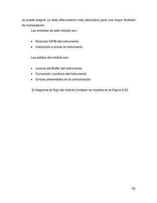 75
se puede asignar un alias alfanumérico más descriptivo para una mayor facilidad
de manipulación.
Las entradas de este módulo son:
• Dirección GPIB del instrumento.
• Instrucción a enviar al instrumento.
Las salidas del módulo son:
• Lectura del Buffer del instrumento.
• Conversión numérica del instrumento
• Errores presentados en la comunicación.
El diagrama de flujo del módulo contador se muestra en la Figura 4.25.
 