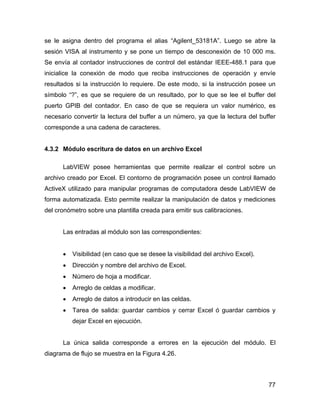 77
se le asigna dentro del programa el alias “Agilent_53181A”. Luego se abre la
sesión VISA al instrumento y se pone un tiempo de desconexión de 10 000 ms.
Se envía al contador instrucciones de control del estándar IEEE-488.1 para que
inicialice la conexión de modo que reciba instrucciones de operación y envíe
resultados si la instrucción lo requiere. De este modo, si la instrucción posee un
símbolo “?”, es que se requiere de un resultado, por lo que se lee el buffer del
puerto GPIB del contador. En caso de que se requiera un valor numérico, es
necesario convertir la lectura del buffer a un número, ya que la lectura del buffer
corresponde a una cadena de caracteres.
4.3.2 Módulo escritura de datos en un archivo Excel
LabVIEW posee herramientas que permite realizar el control sobre un
archivo creado por Excel. El contorno de programación posee un control llamado
ActiveX utilizado para manipular programas de computadora desde LabVIEW de
forma automatizada. Esto permite realizar la manipulación de datos y mediciones
del cronómetro sobre una plantilla creada para emitir sus calibraciones.
Las entradas al módulo son las correspondientes:
• Visibilidad (en caso que se desee la visibilidad del archivo Excel).
• Dirección y nombre del archivo de Excel.
• Número de hoja a modificar.
• Arreglo de celdas a modificar.
• Arreglo de datos a introducir en las celdas.
• Tarea de salida: guardar cambios y cerrar Excel ó guardar cambios y
dejar Excel en ejecución.
La única salida corresponde a errores en la ejecución del módulo. El
diagrama de flujo se muestra en la Figura 4.26.
 