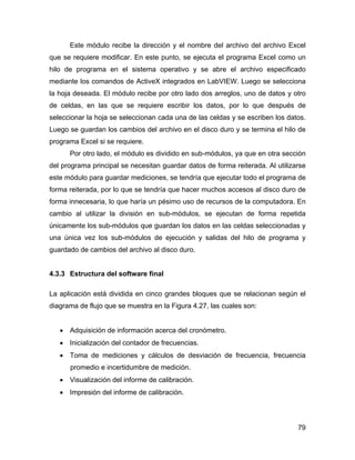 79
Este módulo recibe la dirección y el nombre del archivo del archivo Excel
que se requiere modificar. En este punto, se ejecuta el programa Excel como un
hilo de programa en el sistema operativo y se abre el archivo especificado
mediante los comandos de ActiveX integrados en LabVIEW. Luego se selecciona
la hoja deseada. El módulo recibe por otro lado dos arreglos, uno de datos y otro
de celdas, en las que se requiere escribir los datos, por lo que después de
seleccionar la hoja se seleccionan cada una de las celdas y se escriben los datos.
Luego se guardan los cambios del archivo en el disco duro y se termina el hilo de
programa Excel si se requiere.
Por otro lado, el módulo es dividido en sub-módulos, ya que en otra sección
del programa principal se necesitan guardar datos de forma reiterada. Al utilizarse
este módulo para guardar mediciones, se tendría que ejecutar todo el programa de
forma reiterada, por lo que se tendría que hacer muchos accesos al disco duro de
forma innecesaria, lo que haría un pésimo uso de recursos de la computadora. En
cambio al utilizar la división en sub-módulos, se ejecutan de forma repetida
únicamente los sub-módulos que guardan los datos en las celdas seleccionadas y
una única vez los sub-módulos de ejecución y salidas del hilo de programa y
guardado de cambios del archivo al disco duro.
4.3.3 Estructura del software final
La aplicación está dividida en cinco grandes bloques que se relacionan según el
diagrama de flujo que se muestra en la Figura 4.27, las cuales son:
• Adquisición de información acerca del cronómetro.
• Inicialización del contador de frecuencias.
• Toma de mediciones y cálculos de desviación de frecuencia, frecuencia
promedio e incertidumbre de medición.
• Visualización del informe de calibración.
• Impresión del informe de calibración.
 