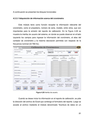 81
A continuación se presentan los bloques funcionales:
4.3.3.1 Adquisición de información acerca del cronómetro
Este módulo tiene como función recopilar la información relevante del
cronómetro, como el propietario, número de serie, modelo, entre otros, que son
importantes para la emisión del reporte de calibración. En la Figura 4.28 se
muestra la interfaz de usuario del sistema, en donde se puede observar en el lado
izquierdo los campos para ingresar la información del cronómetro, el alias del
contador de cronómetro y la máxima desviación permitida con respecto de la
frecuencia nominal (32 768 Hz).
Figura 4.28 Interfaz de usuario.
Cuando se desee incluir la información en el reporte de calibración, se pide
la dirección del archivo de Excel que contenga el formulario del reporte. Luego se
accede al archivo mediante el módulo denominado “Escritura de datos en un
 