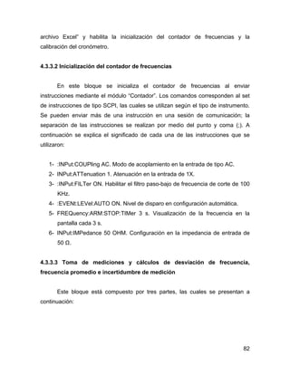 82
archivo Excel” y habilita la inicialización del contador de frecuencias y la
calibración del cronómetro.
4.3.3.2 Inicialización del contador de frecuencias
En este bloque se inicializa el contador de frecuencias al enviar
instrucciones mediante el módulo “Contador”. Los comandos corresponden al set
de instrucciones de tipo SCPI, las cuales se utilizan según el tipo de instrumento.
Se pueden enviar más de una instrucción en una sesión de comunicación; la
separación de las instrucciones se realizan por medio del punto y coma (;). A
continuación se explica el significado de cada una de las instrucciones que se
utilizaron:
1- :INPut:COUPling AC. Modo de acoplamiento en la entrada de tipo AC.
2- INPut:ATTenuation 1. Atenuación en la entrada de 1X.
3- :INPut:FILTer ON. Habilitar el filtro paso-bajo de frecuencia de corte de 100
KHz.
4- :EVENt:LEVel:AUTO ON. Nivel de disparo en configuración automática.
5- FREQuency:ARM:STOP:TIMer 3 s. Visualización de la frecuencia en la
pantalla cada 3 s.
6- INPut:IMPedance 50 OHM. Configuración en la impedancia de entrada de
50 Ω.
4.3.3.3 Toma de mediciones y cálculos de desviación de frecuencia,
frecuencia promedio e incertidumbre de medición
Este bloque está compuesto por tres partes, las cuales se presentan a
continuación:
 