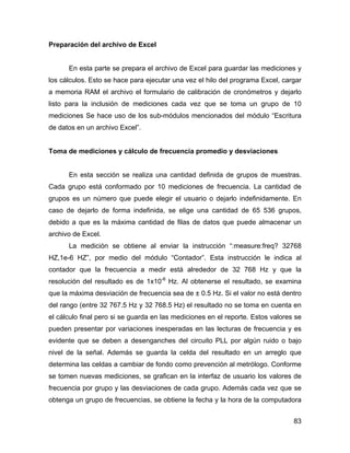 83
Preparación del archivo de Excel
En esta parte se prepara el archivo de Excel para guardar las mediciones y
los cálculos. Esto se hace para ejecutar una vez el hilo del programa Excel, cargar
a memoria RAM el archivo el formulario de calibración de cronómetros y dejarlo
listo para la inclusión de mediciones cada vez que se toma un grupo de 10
mediciones Se hace uso de los sub-módulos mencionados del módulo “Escritura
de datos en un archivo Excel”.
Toma de mediciones y cálculo de frecuencia promedio y desviaciones
En esta sección se realiza una cantidad definida de grupos de muestras.
Cada grupo está conformado por 10 mediciones de frecuencia. La cantidad de
grupos es un número que puede elegir el usuario o dejarlo indefinidamente. En
caso de dejarlo de forma indefinida, se elige una cantidad de 65 536 grupos,
debido a que es la máxima cantidad de filas de datos que puede almacenar un
archivo de Excel.
La medición se obtiene al enviar la instrucción “:measure:freq? 32768
HZ,1e-6 HZ”, por medio del módulo “Contador”. Esta instrucción le indica al
contador que la frecuencia a medir está alrededor de 32 768 Hz y que la
resolución del resultado es de 1x10-6
Hz. Al obtenerse el resultado, se examina
que la máxima desviación de frecuencia sea de ± 0.5 Hz. Si el valor no está dentro
del rango (entre 32 767.5 Hz y 32 768.5 Hz) el resultado no se toma en cuenta en
el cálculo final pero si se guarda en las mediciones en el reporte. Estos valores se
pueden presentar por variaciones inesperadas en las lecturas de frecuencia y es
evidente que se deben a desenganches del circuito PLL por algún ruido o bajo
nivel de la señal. Además se guarda la celda del resultado en un arreglo que
determina las celdas a cambiar de fondo como prevención al metrólogo. Conforme
se tomen nuevas mediciones, se grafican en la interfaz de usuario los valores de
frecuencia por grupo y las desviaciones de cada grupo. Además cada vez que se
obtenga un grupo de frecuencias, se obtiene la fecha y la hora de la computadora
 