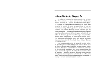 Adoración de los Magos, La
     «A todos nos encantan las conspiraciones». Así es como
Dan Brown introduce su retazo de información sobre la obra
maestra inacabada de Leonardo, La adoración de los Magos.
En El Código Da Vinci Brown vuelve a contar, por medio de su
narrativa, la historia de cómo un especialista en arte (un
moderno arqueólogo del arte, podríamos decir) establecido en
Florencia, de nombre Maurizio Seracini, encontró que las
capas de suciedad y pintura superpuesta escondían en realidad
una obra de Leonardo muy diferente, y que la Galería de los
Uffizi de Florencia, puesta en evidencia por estos descubri-
mientos, había «desterrado» el cuadro a un almacén anexo.
Para aportar esta información, Brown hace que sus personajes
citen un artículo de The New York Times titulado «Lo que
escondía Leonardo».
     Este artículo aludido existe de verdad: lo escribió Melin-
da Henneberger en abril de 2002 y en él se destacaba la labor
de Maurizio Seracini, que realmente es un especialista en arte de
Florencia. Seracini se ha hecho famoso por utilizar tecnología
en un principio de uso médico para revelar los secretos de los
viejos maestros de la pintura. Su trabajo ha abarcado las obras
de Botticelli, Caravaggio y Rafael, así como las de muchos
otros grandes maestros pintores. La Galería de los Uffizi, en la
que se guarda permanentemente La adoración de los Magos, le
encargó a Seracini que examinara este cuadro
 