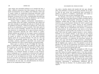 26                         SIMON COX                                               DICCIONARIO DEL CÓDIGO DA VINCI               27

   para zanjar una enconada polémica en el mundo del arte: a          ría como a muchos dentro del mundo del arte que, durante
  saber, ¿debería restaurarse esta obra maestra, tal como se ha       años, han atribuido a Leonardo las partes pintadas de la obra.
  hecho recientemente con La última cena? Muchos creían que           La idea de que existe una conspiración para esconderle al
  el cuadro estaba en condiciones demasiado delicadas como            público en general el verdadero «significado» del cuadro es
  para someterlo a los rigores de la restauración, y otros, princi-   tal vez llevar las cosas un poco demasiado lejos.
  palmente el director de la Uffizi, contraatacaban diciendo que           No obstante, está claro que el trabajo de Seracini ha des-
  la obra sufría por efecto de los años de abandono y que le hacía    velado mucho de lo que hasta entonces estaba escondido bajo la
  mucha falta, como mínimo, una buena limpieza.                       pintura. Se utilizó reflectografía infrarroja para entrever las
       Seracini llegó a algunas conclusiones sorprendentes y          imágenes veladas bajo las capas de pintura y barniz. Estas
  controvertidas acerca del cuadro, conclusiones que todavía no       muestran una escena bastante distinta del motivo general que
  han sido valoradas ni aceptadas del todo por el mundo del arte.     en la actualidad exhibe el cuadro. Parece ser que Leonardo
  En palabras de Seracini: «Nada de la pintura que vemos hoy          quería representar un mundo que se reconstruía a partir de rui-
  en día en La adoración la puso Leonardo. Dios sabe quién lo         nas, un reflejo de los sentimientos del maestro a comienzos
  hizo, pero no fue Leonardo». Seracini cree que fue una mano         del Renacimiento. Se puede apreciar este motivo en las figu-
  muy posterior la responsable de la capa de pintura marrón y         ras que aparecen construyendo una escalera en la versión ori-
  naranja toscamente aplicada que ahora adorna el cuadro.             ginal. Otra zona del cuadro original muestra a varios caballos
  Señala también que muchos de sus rasgos carecen totalmente          reunidos en un violento choque, lo que hace de esta escena
  de la finura y calidad del trazo de Leonardo, especialmente         una versión anticipada de la legendaria Batalla de Anghiari
  en cuanto se refiere a la forma en la que están pintadas            del propio Leonardo y demuestra. además, que este ya domi-
  algunas partes de la anatomía humana. No solo eso, sino que         naba el movimiento y la expresión de emociones intensas de
  Seracini ha encontrado pruebas de que, bajo las capas de            que se dice que está dotada su obra posterior. Actualmente,
  suciedad y pintura, aguarda al espectador una escena total-         Seracini se halla inmerso en la búsqueda de la fabulosa Bata-
  mente diferente de la que se pintó encima con posterioridad.        lla de Anghiari, que, según se dice, fue pintada en una de las
      Hasta aquí es correcto lo que El Código Da Vinci dice           paredes de la Sala de los Quinientos del Palazzo Vecchio de
sobre La adoración de los Magos; sin embargo, hay más. Dan            Florencia. Él está convencido de que la pintura todavía existe
Brown parece dar a entender que la Galería de los Uffizi retiró       tras uno de los muros de aquella gran sala.
el cuadro tras conocer las noticias aportadas por Seracini                 La adoración de los Magos fue encargada en 1481. Es una
respecto a la obra de arte. Esto no es así. El cuadro fue             obra grande —de 243 por 246 centímetros— pintada sobre
trasladado a un almacén durante el tiempo en que Seracini             unas diez tablas de madera pegadas entre sí. Ha sido conside-
estuvo trabajando en 61 y mientras los directores de la galería       rada la obra de un genio y, hasta los recientes descubrimientos
decidían qué era más apropiado hacer con ella. Es cierto que          de Seracini, era muy apreciada, debido a la utilización contras-
en la sala 15 de la Galería de los Uffizi, la Sala Leonardo,          tada que hace de la pintura y las figuras esbozadas. Muestra una
pusieron un letrero que indicaba que habían quita-do el cuadro        escena, hoy ya casi desvanecida, en la que los tres reyes visitan
para proceder a su restauración, una práctica muy común en            al niño Jesús y a Su madre, Maria. En el cuadro hay algunos
circunstancias de este tipo. Los descubrimientos de Seracini          elementos interesantes y posiblemente simbólicos que El
ponen en un compromiso tanto a la gale-                               Código Da Vinci no destaca. En la pintura parece haber un
                                                                      algarro-
 