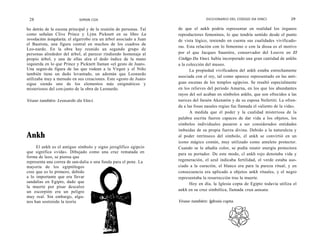 28                         SIMON COX                                              DICCIONARIO DEL CODIGO DA VINCI                29

bo detrás de la escena principal y de la reunión de personas. Tal   de que el ankh podría representar en realidad los órganos
como señalan Clive Prince y Lynn Picknett en su libro La            reproductores femeninos, lo que tendría sentido desde el punto
revelación templaria, el algarrobo era un árbol asociado a Juan     de vista lógico, teniendo en cuenta sus cualidades vivificado-
el Bautista, una figura central en muchos de los cuadros de
                                                                    ras. Esta relación con lo femenino o con la diosa es el motivo
Leo-nardo. En la obra hay reunido un segundo grupo de
personas alrededor del árbol, al parecer rindiendo homenaje al      por el que Jacques Saunière, conservador del Louvre en El
propio árbol, y una de ellas alza el dedo índice de la mano         Código Da Vinci, había incorporado una gran cantidad de ankhs
izquierda en lo que Prince y Picknett llaman «el gesto de Juan».    a la colección del museo.
Una segun-da figura de las que rodean a la Virgen y el Niño               La propiedad vivificadora del ankh estaba estrechamente
también tiene un dedo levantado, un ademán que Leonardo
                                                                    asociada con el rey, tal como aparece representado en las anti-
utilizaba muy a menudo en sus creaciones. Este «gesto de Juan»
sigue siendo uno de los elementos más enigmáticos y                 guas escenas de los templos egipcios. Se resaltó especialmente
misteriosos del con-junto de la obra de Leonardo.                   en los relieves del periodo Amarna, en los que los abundantes
                                                                    rayos del sol acaban en símbolos ankhs, que son ofrecidos a las
Véase también: Leonardo da Vinci.                                   narices del faraón Akenatón y de su esposa Nefertiti. La ofren-
                                                                    da a las fosas nasales regias fue llamada el «aliento de la vida».
                                                                          A medida que el poder y la cualidad misteriosa de la
                                                                    palabra escrita fueron capaces de dar vida a los objetos, los
                                                                    símbolos individuales pasaron a ser considerados entidades
                                                                    imbuidas de su propia fuerza divina. Debido a la naturaleza y
Ankh                                                                al poder intrínseco del símbolo, el ankh se convirtió en un
                                                                    icono mágico común, muy utilizado como amuleto protector.
     El ankh es el antiguo símbolo y signo jeroglífico egipcio      Cuando se le añadía color, se podía reunir energía protectora
que significa «vida». Dibujado como una cruz rematada en            para su portador. De este modo, cl ankh rojo denotaba vida y
forma de lazo, se piensa que
representa una correa de san-dalia o una funda para el pene. La     regeneración, el azul indicaba fertilidad, el verde estaba aso-
mayoría de los egiptólogos                                          ciado a la curación, el blanco era para la pureza ritual, y en
cree que es lo primero, debido                                      consecuencia era aplicado a objetos ankh rituales, y el negro
a lo importante que era llevar                                      representaba la resurrección tras la muerte.
sandalias en Egipto, dado que                                             Hoy en día, la Iglesia copta de Egipto todavía utiliza el
la muerte por pisar descalzo
un escorpión era un peligro                                         ankh en su cruz simbólica, llamada crux ansata.
muy real. Sin embargo, algu-
nos han sostenido la teoría                                         Véase también: Iglesia copta.
 