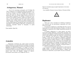 30                        SIMON COX                                               DICCIONARIO DEL CODIGO DA VINCI            31

                                                                    figura de Asmodeo juega un papel importante en los miste-
  Aringarosa, Manuel                                                rios mayores.
       Uno de los personajes principales de El Código Da             Véase   también: Dossiers Secrets; Cátaros; Priorato de Sión.
 Vinci, Aringarosa es el cardenal del Opus Dei decidido a evi-
 tar que se conozca la verdadera identidad del Grial. A pri-
 mera vista, muchos ven en su nombre una referencia al
 poema del siglo xvii «Ring'a Ring'a Rosies», acerca de la
 Peste Negra en Inglaterra. En realidad, el nombre está com-
 puesto de dos palabras italianas: aringa, que significa «aren-
 que», y rosa, que significa «rosa/rojo»: por lo tanto, significa
 «arenque rojo», aunque también, en inglés coloquial, «pista
 falsa». Aunque a lo largo de la historia de la novela parece       Baphomet
 ser una figura poderosa, descubrimos que le han hecho creer              Ídolo que se dice veneraban los Caballeros Templarios,
 que hallar el Grial ayudará al Opus Dei. Al enterarse de los
 asesinatos cometidos durante la búsqueda, se queda                 una acusación que fue parcialmente responsable de la des-
 horrorizado.                                                       gracia de la orden.
                                                                          Se menciona a Baphomet en El Código Da Vinci cuan-do
Véase también: Opus Dei.                                            forma parte de la clave para descifrar el criptex y ha de ser
                                                                    utilizado en conjunción con el código Atbash para descubrir la
                                                                    respuesta.
                                                                          La palabra «Baphomet» es, según algunos, una defor-
                                                                    mación del nombre Mahomet, el del profeta musulmán, más
                                                                    conocido como Mahoma. También podría estar formada por la
                                                                    unión de dos palabras griegas que significan «concentración
                                                                    en la sabiduría». Sea cual sea el origen etimológico del
                                                                    nombre, se decía que los Caballeros Templarios celebraban
                                                                    sus cultos frente a un gran ídolo con la figura de Baphomet.
                                                                    Según la tradición ocultista moderna, se dice que Baphomet
Asmodeo                                                             tiene la cabeza de una cabra y el cuerpo de un hombre, pero
                                                                    con pezuñas hendidas. Sin embargo, esta descripción parece
      Representa al demonio que, según cuenta la leyenda,           ser relativamente moderna, asociada a la magia negra y a los
ayudó a Salomón en la construcción de su templo. Se cree que        rituales satánicos, prácticas imputadas retrospectivamente a
Asmodeo está representado en la puerta de la iglesia de María       los Caballeros Templarios en el siglo xix.
Magdalena en Rennes-le-Chateau, y se alude a él como el                   En la novela se describe con exactitud la aplicación del
«demonio guardián» en los documentos del Priorato de Sión,          código Atbash a la palabra «Baphomet», lo que revela la
                                                                    palabra «Sofía», solo que escrita en hebreo, « sophia». Esta
los Dossiers Secrets. El demonio también era venerado por los
                                                                    referencia es importante, ya que Sophie Neveau es la heroína
cátaros como «Rey del Mundo». Aunque no aparece
directamente mencionado en El Código Da Vinci, la
 