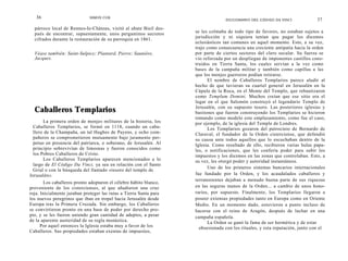 36                         SIMON COX
                                                                                  DICCIONARIO DEL CÓDIGO DA VINCI              37
  párroco local de Rennes-Ie-Cháteau, visitó al abate Bieil des-
  pués de encontrar, supuestamente, unos pergaminos secretos        se les colmaba de todo tipo de favores, no estaban sujetos a
  cifrados durante la restauración de su parroquia en 1861.         jurisdicción y ni siquiera tenían que pagar los diezmos
                                                                    eclesiásticos tan comunes en aquel momento. Esto, a su vez,
                                                                    trajo como consecuencia una creciente antipatía hacia la orden
  Véase también: Saint-Sulpice; Plantard, Pierre; Saunière,         por parte de ciertos sectores del clero secular. Su fuerza se
  Jacques.                                                          vio reforzada por un despliegue de imponentes castillos cons-
                                                                    truidos en Tierra Santa, los cuales servían a la vez como
                                                                    bases de la campaña militar y también como capillas a las
                                                                    que los monjes guerreros podían retirarse.
                                                                          El nombre de Caballeros Templarios parece aludir al
                                                                    hecho de que tuvieran su cuartel general en Jerusalén en la
                                                                    Cúpula de la Roca, en el Monte del Templo, que rebautizaron
                                                                    como Templum Domini. Muchos creían que ese sitio era el
                                                                    lugar en el que Salomón construyó el legendario Templo de
  Caballeros Templarios                                             Jerusalén, con su supuesto tesoro. Las posteriores iglesias y
                                                                    bastiones que fueron construyendo los Templarios se hicieron
                                                                    tomando como modelo este emplazamiento, como fue el caso,
       La primera orden de monjes militares de la historia, los     por ejemplo, de la iglesia del Temple de Londres.
  Caballeros Templarios, se formó en 1118, cuando un caba-                Los Templarios gozaron del patrocinio de Bernardo de
  llero de la Champaña, un tal Hughes de Payens, y ocho com-        Claraval, el fundador de la Orden cisterciense, que defendió
  pañeros se comprometieron mutuamente bajo juramento per-          su causa ante todos aquellos que lo escuchaban dentro de la
  petuo en presencia del patriarca, o soberano, de Jerusalén. Al    Iglesia. Como resultado de ello, recibieron varias hulas papa-
  principio sobrevivían de limosnas y fueron conocidos como         les, o notificaciones, que les confería poder para subir los
  los Pobres Caballeros de Cristo.                                  impuestos y los diezmos en las zonas que controlaban. Esto, a
       Los Caballeros Templarios aparecen mencionados a lo          su vez, les otorgó poder y autoridad instantáneos.
  largo de El Código Da Vinci, ya sea en relación con el Santo
                                                                          Uno de los primeros sistemas bancarios internacionales
  Grial o con la búsqueda del llamado «tesoro del templo de
Jerusalén».                                                         fue fundado por la Orden, y los acaudalados caballeros y
                                                                    terratenientes dejaban a menudo buena parte de sus riquezas
       Los caballeros pronto adoptaron el célebre hábito blanco,
proveniente de los cistercienses, al que añadieron una cruz         en las seguras manos de la Orden... a cambio de unos hono-
roja. Inicialmente juraban proteger las rutas a Tierra Santa para   rarios, por supuesto. Finalmente, los Templarios llegaron a
los nuevos peregrinos que iban en tropel hacia Jerusalén desde      poseer extensas propiedades tanto en Europa como en Oriente
Europa tras la Primera Cruzada. Sin embargo, los Caballeros         Medio. En un momento dado, estuvieron a punto incluso de
se convirtieron pronto en una base de poder por derecho pro-        hacerse con el reino de Aragón, después de luchar en una
pio, y se les fueron uniendo gran cantidad de adeptos, a pesar      campaña española.
de la aparente austeridad de su regla monástica.                          La Orden se ganó la fama de ser hermética y de estar
      Por aquel entonces la Iglesia estaba muy a favor de los         obsesionada con los rituales, y esta reputación, junto con el
Caballeros. Sus propiedades estaban exentas de impuestos,
 