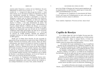 38                        SIMON COX                             I                 DICCIONARIO DEL CÓDIGO DA VINCI               39

 enorme poder financiero y militar de los Caballeros, fue pro-        que el rey Felipe el Hermoso de Francia quería apoderarse de
 bablemente el motivo de su ruina en 1307. El viernes 13 de           su organización y su red bancaria, supuso que se vieran abo-
 octubre de 1307 (origen de la idea de que los viernes 13 traen       cados irremediablemente a la ruina.
 mala suerte), el rey de Francia Felipe IV el Hermoso arrestó a            ¿Protegieron los Templarios el conocimiento del Santo
 una considerable cantidad de Caballeros Templarios fran-             Cirial y de lo que era? Probablemente no, pero, salvo que se
 ceses. Muchos fueron torturados y ejecutados, y a otros les          encuentre el tesoro, nunca lo sabremos.
 obligaron a admitir que la Orden practicaba actos heréticos,
 incluida la veneración de Baphomet, un ídolo con cabeza de
 cabra. El papa Clemente v promulgó una hula papal para               Véase también: Baphomet; Priorato de Sion; Santo Grial.
 disolver la Orden, y esta dejó oficialmente de existir. Sin
 embargo, parece ser que quedaron restos, especialmente en
 Escocia, donde Roberto I «Robert the Bruce», ya excomul-
 gado por la Iglesia, dio la bienvenida a la Orden en su país.
 Algunos han especulado que una división de los Caballeros
 Templarios pudo haber participado, del lado de los escoceses,
 en la refriega de la Batalla de Bannockburn (1314), en la que        Capilla de Rosslyn
 un ejército de 10.000 hombres, liderado por Roberto I,
 consiguió derrotar de forma aplastante a un contingente de                 Es el último lugar del viaje de Sophie Neveau para des-
 25.000 ingleses.                                                      cubrir la verdad sobre su familia, sugerido por el último poema
     Desde que la Orden fuera disuelta, ha ido creciendo la            de Jacques Saunière: «Bajo la antigua Roslin, el Grial con
suposición de que encontraron un gran tesoro bajo el Monte del         impaciencia espera...». Ella y Langdon viajan a Escocia, donde
Templo. Persisten las historias sobre arcones, llenos de libros
                                                                       Sophie realiza un maravilloso descubrimiento.
y documentos, que sacaron de Francia en secreto la víspera de
                                                                              Al contrario de lo que comúnmente se cree, la capilla de
su caída; muchos sitúan el destino de estos documentos en
                                                                         Rosslyn no fue construida por los Caballeros Templarios. De
Inglaterra o Escocia. Abundan las teorías de que bajo el Monte
                                                                       hecho, los Pobres Caballeros del Templo de Salomón no tienen
del Templo encontraron no solo grandes riquezas, sino también
                                                                             en absoluto relación alguna con la capilla de Rosslyn. Esta
el Arca de la Alianza e, incluso, el mismísimo Santo Grial,
                                                                            fue fundada y sufragada por sir William St Clair, conde de
información que resultaría dañina para la Iglesia. Los rumores
                                                                        Rosslyn y Orkney, en el siglo xv. La Orden de los Templarios
y las leyendas también asocian a los Templarios con la capilla
                                                                      fue destruida más de un siglo antes de que se pusiera la primera
de Rosslyn y con Rennes-le-Cháteau, en el sur de Francia, un
                                                                                     piedra de aquella capilla. La única conexión entre
lugar clave en la historia del Priorato de Sión.
                                                                            Rosslyn y los Templarios son los hechos de que su cuartel
     A la postre, los Templarios sencillamente fueron vícti-
                                                                          general en Escocia estuvo a pocos kilómetros del castillo de
mas de su propio éxito. Su poder y su posición los hicieron
                                                                         Rosslyn y de que la familia St Clair testificó en contra de los
sumamente impopulares entre ciertos sectores de la Iglesia, y
                                                                              Caballeros Templarios cuando los miembros de la Orden
eso condujo finalmente a su ruina. Esto, unido al hecho de
                                                                          militar fueron llevados a juicio en Holyrood, Edimburgo, en
                                                                                                                                  1309.
                                                                                 La capilla de Rosslyn está situada en el pueblecito de
                                                                       Roslin, a pocos kilómetros al sur de Edimburgo. Esta localidad
 