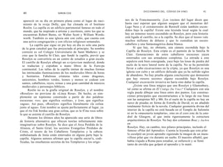 DICCIONARIO DEL. CÓDIGO DA VINCI                 41
  40                          SIMON COX


   apareció en su día en primera plana como el lugar de naci-          nes de la Francmasonería. ¡Los vecinos del lugar dicen que
   miento de la oveja Dolly, que fue clonada en el Instituto           hasta casi esperan que alguien asegure que el monstruo del
   Roslin. La capilla es un edificio patrimonial famoso en todo el     Lago Ness y el extraterrestre de Roswell están también escon-
   mundo, que ha inspirado a artistas y escritores, entre los que se   didos bajo la capilla! Existe una leyenda local según la cual
   encuentran Robert Burns, sir Walter Scott y William Words-          hay un inmenso tesoro escondido en Rosslyn, pero esta historia
   worth. También es una iglesia aún con culto, que cuenta con         está ligada al castillo, no a la capilla. Se dice que el tesoro vale
   una activa congregación y con oficios religiosos semanales.         muchos millones de dólares y que lo custodian un oscuro
         La capilla que sigue en pie hoy en día es solo una parte      caballero y una fantasmagórica dama blanca.
  de la gran catedral que fue proyectada al principio. Su nombre              Sí que hay, no obstante, una cámara escondida bajo la
  correcto es «el Colegio Universitario de Saint Mathew» y se           Capilla de Rosslyn. Esta cripta es el panteón de la familia St
  cree que la familia St Clair, que fundó la capilla, previó que        Clair. Generaciones de estos caballeros escoceses yacen
  Rosslyn se convertiría en un centro de estudios a gran escala.        enterrados con sus armaduras completas. La entrada a este
  El castillo de Rosslyn albergó un scriptorium medieval, donde         sepulcro está bien consignada, yace bajo las losas de piedra del
  se traducían y copiaban a mano libros de la Euro-pa                   suelo de la nave lateral norte de la capilla. No se ha permitido
  continental. Las tallas de la capilla imitan de muchas formas         llevar a cabo excavaciones en la cripta, ya que Rosslyn es una
  las intrincadas iluminaciones de los medievales libros de horas       iglesia con culto y un edificio delicado que ya ha sufrido siglos
  y bestiarios. Fabulosas criaturas tales como dragones,                de abandono. No hay prueba alguna concluyente que demuestre
  unicornios, hombres verdes, leones y monos se codean con              que hay «tesoro secreto» alguno escondido bajo Rosslyn.
  santos, caballeros, reyes, reinas y una gran cantidad de músicos      Cualquier excavación invasiva no haría sino dañar la capilla.
  medievales y personajes bíblicos.                                           ¿Existe una línea mágica que une Rosslyn y Glastonbury,
       Roslin no es la grafía original de Rosslyn, y el nombre           tal como se afirma en El Código Da Vinci? Cualquiera con una
«Rosslyn» no proviene de «Línea Rosa». De hecho, es sim-                 regla puede dibujar una línea entre dos puntos. Las construc-
plemente un topónimo construido a partir de dos palabras                 ciones principales que encontraríamos a lo largo de esa línea
escocesas: ross, que significa «colina», y lynn, que significa           son las autopistas M5 y M6. En el suelo de la capilla no hay un
«agua». Así pues, «Rosslyn» significa literalmente «la colina            surco de pisadas en forma de Estrella de David; es un añadido
junto al agua». Este nombre se ajusta perfectamente al lugar, ya         totalmente ficticio de la novela. Cualquier geometría divina del
que el río Esk bordea una gran colina, que es la fir me roca sobre       interior de la capilla no está basada en el Templo de Salomón
la que se asienta el castillo de Rosslyn.                                ni en la «masonería templaria», sino en el coro este de la cate-
       Durante los últimos años ha aparecido una serie de libros         dral de Glasgow, al que imita rigurosamente la estructura
de historia alternativa que ofrecen teorías infinitamente más            arquitectónica de Rosslyn. No hay dos columnas Boaz y Jachin
imaginativas sobre Rosslyn. Se dice que el Arca Perdida de la            en
Alianza, el Santo Grial, los secretos Evangelios Perdidos de             Rosslyn. Hay, en cambio, tres pilares principales, incluido el
Cristo, el tesoro de los Caballeros Templarios y la cabeza               famoso «Pilar del Aprendiz». Cuenta la leyenda que este pilar
embalsamada de Jesús están enterrados en alguna parte bajo la            lo esculpió un joven aprendiz siguiendo la imagen de un mara-
capilla. Algunos autores afirman que la capilla encierr a, codi-         villoso pilar que vio durante un sueño. El maestro albañil, que
ficadas, las enseñanzas secretas de los Templarios y los oríge-          había viajado a Roma para estudiar, se enfureció y se llenó
                                                                         tanto de envidia que golpeó al aprendiz y lo mató.
 