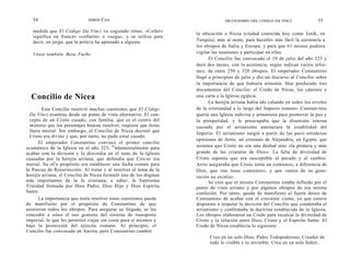 54                         SIMON   Cox                                        DICCIONARIO DEL CÓDIGO DA VINCI              55

   medida que El Código Da Vinci va cogiendo ritmo. «Collet»
                                                                    la ubicación a Nicea (ciudad conocida hoy como Iznik, en
   significa en francés «collarín» o «soga», y se utiliza para
   decir, en jerga, que la policía ha apresado a alguien.           Turquía), más al oeste, para hacerles más fácil la asistencia a
                                                                    los obispos de Italia y Europa, y para que 61 mismo pudiera
   Véase también. Bezu, Fache.                                      vigilar las reuniones y participar en ellas.
                                                                          El Concilio fue convocado el 19 de julio del año 325 y
                                                                    duró dos meses, con la asistencia, según indican varios infor-
                                                                    mes, de entre 250 y 320 obispos. El emperador Constantino
                                                                    llegó a principios de julio y dio un discurso al Concilio sobre
                                                                    la importancia de que hubiera armonía. Han perdurado tres
                                                                    documentos del Concilio: el Credo de Nicea, los cánones y
  Concilio de Nicea                                                 una carta a la Iglesia egipcia.
                                                                          La herejía arriana había ido calando en todos los niveles
        Este Concilio resolvió muchas cuestiones que El Código      de la cristiandad a lo largo del Imperio romano. Constan-tino
  Da Vinci examina desde un punto de vista alternativo. El con-     quería una Iglesia indivisa y armoniosa para promover la paz y
  cepto de un Cristo casado, con familia, que es el centro del      la prosperidad, y le preocupaba que la disensión interna
  misterio que los personajes buscan resolver, requiere que Jesús   causada por el arrianismo amenazara la estabilidad del
  fuera mortal. Sin embargo, el Concilio de Nicea decretó que
                                                                    Imperio. El arrianismo surgió a partir de las poco ortodoxas
  Cristo era divino y que, por tanto, no pudo estar casado.
                                                                    opiniones de Arrio, un cristiano de Alejandría, en Egipto, que
      El emperador Constantino convocó el primer concilio
ecuménico de la Iglesia en el año 325, fu ndamentalmente para       sostenía que Cristo no era una deidad sino «la primera y más
acabar con la división y la discordia en el seno de la Iglesia      grande de las criaturas de Dios». La falta de divinidad de
causadas por la herejía arriana, que defendía que Cris-to era       Cristo suponía que era susceptible al pecado y al cambio.
mortal. Su ot r o propósito era establecer una fecha común para     Arrio aseguraba que Cristo tenía un comienzo, a diferencia de
la Pascua de Resurrección. Al tratar y al resolver el tema de la    Dios, que «no tiene comienzo», y que «antes de su gene-
herejía arriana, el Concilio de Nicea formuló uno de los dogmas     ración no existía».
más importantes de la fe cristiana; a saber: la Santísima                 Se cree que el mismo Constantino estaba influido por el
Trinidad formada por Dios Padre, Dios Hijo y Dios Espíritu          punto de vista arriano y por algunos obispos de esa misma
Santo.                                                              confesión. Por tanto, queda de manifiesto el fuerte deseo de
      La importancia que tenía resolver estas cuestiones queda      Constantino de acabar con el creciente cisma, ya que estuvo
de manifiesto por el propósito de Constantino de que                dispuesto a respetar la decisión del Concilio que condenaba el
asistieran todos los obispos. Para asegurar su llegada, se les      arrianismo y confirmaba la doctrina establecida de la Iglesia.
concedió a estos el uso gratuito del sistema de transporte          Los obispos elaboraron un Credo para recalcar la divinidad de
imperial, lo que les permitió viajar sin coste para sí mismos y     Cristo y la relación entre Dios, Cristo y el Espíritu Santo. El
bajo la protección del ejército romano. Al principio, el            Credo de Nicea establecía lo siguiente:
Concilio fue convocado en Ancira, pero Constantino cambió
                                                                          Creo en un solo Dios, Padre Todopoderoso, Creador de
                                                                          todo lo visible y lo invisible. Creo en un solo Señor,
 