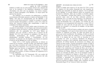 62                       SIMON COX    tropas de De Monfort y, para    siguiente,   DICCIONARIO DEL CÓDIGO DA VINCI           63 De
                                      agosto de 1209, Carcasona       Monfort
 también se rindió, tras un corto aunque intenso sitio, después del   asedió la ciudad, pero murió el 25 de junio de 1218 a causa
 cual se les permitió a los habitantes abandonar la ciudad            del impacto de una piedra disparada por una maquina de
 «llevándose con ellos solo sus pecados». Las tierras conquis-        artillería que manejaba un grupo de mujeres. Con la pérdida
 tadas le fueron entregadas a De Monfort y la mayor parte del         de De Monfort, la cruzada adquirió desde ese momento una
 ejército fue disuelto.                                               perspectiva diferente, dado que no había ya hombre alguno
       Sin embargo, en su ausencia, las poblaciones y castillos       con su capacidad y energía para liderar a los cruzados. La
 recientemente derrotados pasaron a manos de Raimundo VI de           ausencia entre estos de un líder coherente permitió a
 Tolosa, solo para ser reconquistadas por De Monfort y sus            Raimundo VII y al conde de Foix derrotar a los franceses en
 aliados en una fecha posterior. Cuando la cruzada se reanudó,        Baziege. Gran parte de la región del Midi estaba ahora en
 cayeron muchos más pueblos y castillos y, para 1213, todas las       manos de Raimundo VII y sus aliados. Los triunfos de este
 tierras del Trencavel habían sido conquistadas y todos los           condujeron a un resurgimiento del catarismo, y, para 1224, el
 ciudadanos de Tolosa capturados.                                     acuerdo de statu quo fue tal que poco era lo que habían
       En aquel momento el único poder capaz de derrotar a los        ganado los cruzados y la situación era similar a la que había
 cruzados lo tenía Pedro, rey de Aragón, que tenía protectorados      habido en 1209.
 en algunas tierras de Francia y buscaba mantener y ampliar su              En 1226 Luis VIII de Francia condujo una nueva cruza-da
 influencia allí. En septiembre de 1213 atacó Muret, en               hacia el Languedoc, en la que la mayor parte de las ciudades y
 Toulouse, pero fue vencido y muerto por el ejército de De            castillos se rindieron sin lucha, un signo del hastío por la
 Monfort. En 1215 este continuó su campaña a lo largo de la           guerra que sentía la población. Sin embargo, Aviñón se resistió
 Dordoña, apoderándose de muchos castillos cátaros                    durante tres meses antes de rendirse el 12 de septiembre de
 abandonados, incluidos Domme y Castelnaudary. En ese                 1226. A la muerte del rey Luis VIII en Auvernia el 8 de
 momento, el príncipe Luis de España y sus fuerzas se unieron         noviembre de 1226, su senescal, Humberto de Beaujeau,
 al ejército de De Monfort en el sitio de Tolosa.                     condujo la cruzada y sitió Labécéde, donde masacró a toda la
       Entre 1215 y 1225 muchas poblaciones se aliaron en             población. El último bastión de resistencia era Tolosa, que
 contra de los cruzados, incluida Aviñón, una importante ciudad       soportó un duro asedio. Terminó únicamente cuando se llegó al
 que cayó bajo el dominio del conde de Provenza. En 1216 la           acuerdo de que la hija de Raimundo VI1 se casaría con el hijo
 plaza fuerte de Beaucaire vio la primera gran derrota de De          de Blanca de Castilla. El 12 de abril de 1229 Raimundo VII
 Monfort, pero sus fuerzas se reagruparon y fueron capaces de         accedió a las condiciones del Tratado de París, por el que se
 seguir adelante para tomar Tolosa y Bigerre, y fueron                comprometió también a luchar contra la herejía cátara, derribar
 derrotadas en Lourdes, el límite occidental de expansión de la       las defensas de Tolosa, obedecer a la lglesia y pagar 20.000
 Cruzada Albigense.                                                   marcos en concepto de daños. Fue en ese momento cuando la
       En septiembre de 1217 Raimundo VII, con ayuda del              Inquisición se estableció en Tolosa y, desde 1233, en todo el
 reino de Aragón, tomó Tolosa. En la primavera del año                Languedoc. Todos los cátaros fueron perseguidos, capturados,
                                                                      torturados y quemados. Las horrorosas actividades de la
                                                                      Inquisición causaron gran malestar en la región, lo que
                                                                      provocó revueltas en Tolosa, Cordes, Albi y Narbona. En 1240
                                                                      Raimundo-Roger IV de Trencavel lideró una última
 