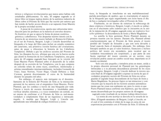 DICCIONARIO DEL CÓDIGO DA VINCI
  70                         SIMON COX


  tóricos y religiosos revolucionarios que nunca antes habían sido    ricos, la búsqueda se transforma en una multidimensional
  estudiados públicamente. Es más, El enigma sagrado es el            partida psicológica de ajedrez, que es exactamente el aspecto
  único libro en lengua inglesa dentro de la auténtica industria de   de la búsqueda que sigue enganchando con éxito hasta el día
  libros sobre el Priorato de Sión que fue escrito por autores que    de hoy a cualquier investigador sobre el Priorato de Sión.
  han tenido de hecho acceso directo a un supuesto Gran Maestre             Finalmente, en un intento de sintetizar la sobrecarga de
  de la propia sociedad secreta.                                      datos crípticos e históricos, Baigent, Leigh y Lincoln se embar-
         A pesar de la controversia, aporta una valiosísima intro-    can en el alucinante salto cuántico que se encuentra en la raíz
  ducción para los profanos en la materia al convulso desarro-        de la reputación de El enigma sagrado como un explosivo best
  llo histórico en que se apoya la forma de pensar esotérica,         seller polémico: la descendencia de Jesús y María Magdalena.
  gnóstica y caballeresca. Tras despertar nuestro interés con la            La semilla la hizo germinar Pierre Plantard durante su
  historia de un misterioso tesoro hallado en Rennes-le-Cháteau,       primera reunión con los autores. Durante ella, Plantard afirmó
 en el sur de Francia, Baigent, Leigh y Lincoln desarrollan su         concluyentemente que el Priorato de Sión poseía el tesoro
 búsqueda a lo largo del libro para incluir un estudio romántico       perdido del Templo de Jerusalén y que este sería devuelto a
 del catarismo, una primitiva versión herética del cristianismo,       Israel cuan-do fuera el momento adecuado. Sin embargo, hizo
 antes de pasar a ofrecernos la historia de los Caballeros             hincapié también en que el valor histórico, financiero e incluso
 Templarios. Debido a que los archivos secretos del Priorato de        politico del tesoro era secundario, para recalcar que su
 Sión, los Dossiers Secrets, afirman que este era la fuerza oculta     verdadera trascendencia era «espiritual», y que parte de esta
 que alentó la formación de los Caballeros Templarios, una gran        faceta espiritual del tesoro consistía en un secreto, cuya
 parte de El enigma sagrado hace hincapié en la versión del            revelación podría causar un cambio social muy importante en el
 Gran Maestre Pierre Plantard sobre el desarrollo de la orden          mundo occidental.
 después de su escisión de los Templarios, con lo que compone                 Solo con esta pequeña y tentadora pista en mano, unida a
 un colorido relato de cómo reyes, científicos, intelectuales y         la propia obsesión personal de Plantard por las genealogías
 artistas renombrados internacionalmente, incluidos Leonardo da         intrincadas y a su presunta descendencia personal de los reyes
 Vinci, Isaac Newton, Victor Hugo, Claude Debussy y Jean                merovingios, Baigent, Leigh y Lincoln dedican la tercera sec-
 Cocteau, guiaron discretamente el curso de la humanidad                ción final de El enigma sagrado a exponer su teoría de que el
 durante los pasados mil años.                                          verdadero propósito secreto del Priorato de Sión era salva-
       Sin embargo, el aspecto más intrigante en el desentra-           guardar el sagrado linaje descendiente de los hijos de Jesús y
ñamiento de la historia del Priorato de Sión es la interacción          María Magdalena. Su proceso lógico es tan minucioso y con-
personal de los autores con el enigmático Gran Maestre, Pierre          vincente que la mayoría de los lectores asumen automática-
Plantard, que los conduce a través de una búsqueda por toda             mente que las cosas son realmente así, pero lo cierto es que
Francia a través de oscuros documentos y localidades para               Pierre Plantard nunca confirmó esta hipótesis, que fue entera-
verificar detalles mínimos, y a veces totalmente sin sentido, en        mente desarrollada por los propios autores de El enigma
un intento de confirmar si el Priorato de Sión es real-mente              sagrado como resultado de su intenso trabajo detectivesco.
verdadero o simplemente fruto de un ingenioso e intrincado                     La ironía de este acertijo se desvela en la secuela de su
engaño. A medida que Baigent, Leigh y Lincoln van                       libro, El legado mesiánico, de Baigent, Leigh y Lincoln, en
aprendiendo una infinidad de códigos históricos y esoté-                el cual el trío continúa el relato de la saga en curso de sus
                                                                        experiencias personales con el Priorato de Sión. El dilema de
 