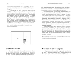 74                         SIMON COX                                           DICCIONARIO DEI. CODIGO DA VINCI              75

  se encuentra con Fache, nota que el policía lleva una crux
  gemmata, un crucifijo o cruz que simboliza a Cristo y sus        dos. La geometría divina se ha considerado como un conoci-
  discípulos.                                                      miento no al alcance de la comprensión de los comunes mor-
        Su nombre de pila, Bezu, corresponde al de una locali-     tales, una aproximación entre lo sagrado y lo profano.
  dad del sur de Francia muy relacionada con dos organizacio-            Este lenguaje secreto se ha utilizado durante milenios y se
  nes de las que se habla repetidamente en el libro. Los Caba-      vio especialmente favorecido por los filósofos y matemáticos
  lleros Templarios poseían una fortaleza sobre la montaña de       griegos, destacando entre ellos Platón y Pitágoras. La mayor
  Bezu, donde se creía que guardaban un tesoro. La cima de          parte del diálogo de Platón Timeo está dedicada a un tratado
  Bezu se halla al sudeste de Rennes-le-Cháteau, el pueblo al       sobre la geometría divina, y su descripción de la mítica isla de
  que llegó en 1885 el cura Bérenger Sauniére. Las actividades      la Atlántida parece demostrar el uso de la geometría divina y
  de este párroco, y el misterio que las rodea se discuten en el
                                                                    el simbolismo que es inherente al relato. De hecho, los
  libro El enigma sagrado. Teabing describe el libro como «el
  más famoso mamotreto» acerca del linaje de Cristo, cuando         antiguos griegos asignaban valores y atributos a los llamados
  él y Robert le cuentan a Sophie el misterio del Santo Grial.      cuerpos geométricos platónicos, confiriéndoles significado y
                                                                    delimitando dentro de este su relación con lo divino y con el
 Véase también: Enigma sagrado, El; Priorato de Sión;               mundo del más allá.
 Caballeros Templarios.                                                    Un ejemplo clásico de la puesta en práctica de la geo-
                                                                     metría divina es la Cábala, un sistema religioso y filosófico
                                                                     que reclama la comprensión profunda de lo divino. Se trata
                                                                     de una palabra hebrea que significa «recibir» y se dijo en un
                                                                     principio de la Cábala que solo había sido «recibida» por un
                                                                     selecto grupo, que era una clase de lenguaje oculto o secreto
                                                                    solo para iniciados.

                                           8                        Véase también: Sección Áurea; Rectángulo Dorado; Secuen-
                        13                                          cia de Fibonacci; Pentagrama.


                                               5




Geometría divina                                                    Gnomon de Saint-Sulpice
      El arte de transmitir la sabiduría divina mediante el uso          El gnomon, o reloj de sol, de la iglesia de Saint-Sulpice,
de las formas geométricas como símbolos. La geometría               de París, o más específicamente de la base del obelisco que
divina es una forma artística que ha sido utilizada a través de     forma parte de 61, es el escondite de la clave de bóveda
los siglos, casi como un lenguaje privado de uso entre inicia-
 
