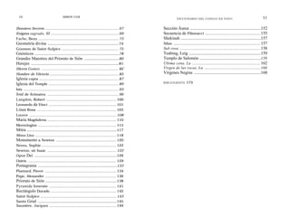 10                                    SIMON COX                                                                                                                                                11
                                                                                                             DICCIONARIO DEL CODIGO DA VINCI


Dossiers Secrets ..................................................................... 67        Sección Áurea ......................................................................152
Enigma sagrado, El ................................................................ 69           Secuencia de Fibonacci .................................................... 155
Fache, Bezu ....................................................................... 73           Shekinah ...............................................................................157
Geometría divina ..................................................................74            Silas .................................................................................. 157
Gnomon de Saint-Sulpice .................................................. 75                    Sub rosa ........................................................................................ 158
Gnósticos ..............................................................................78       Teabing, Leig .......................................................................159
Grandes Maestres del Priorato de Sión ................................80                         Templo de Salomón ...........................................................159
Herejes .................................................................................81      Última cena, La .......................................................................... 162
Hieros Gamos .............................................................................. 82   Virgen de las rocas, La ............................................................166
Hombre de Vitruvio ................................................................. 85          Vírgenes Negras ..................................................................168
Iglesia copta ...................................................................... 87
Iglesia del Temple .............................................................. 89             BIBLIOGRAFÍA          173
Isis .................................................................................... 93
José de Arimatea ............................................................... 96
Langdon, Robert .............................................................. 100
Leonardo da Vinci ............................................................ 101
Línea Rosa ...................................................................... 105
Louvre ............................................................................. 108
María Magdalena ............................................................. 110
Merovingios ..................................................................... 115
Mitra ...................................................................................117
Mona Lisa ............................................................................. 118
Monumento a Newton ..................................................... 120
Neveu, Sophie .................................................................. 122
Newton, sir Isaac ............................................................. 122
Opus Dei ............................................................................126
Osiris .............................................................................. 129
Pentagrama .........................................................................133
Plantard, Pierre ............................................................... 134
Pope, Alexander ............................................................... 136
Priorato de Sión ..................................................................138
Pyramide lnversée ........................................................... 141
Rectángulo Dorado .......................................................... 142
Saint-Sulpice ................................................................... 143
Santo Grial .........................................................................145
Saunière, Jacques ........................................................... 149
 