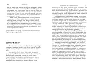 82                         SIMON COX                                             DICCIONARIO DEI. CÓDIGO DA VINCI               83
  mo fue una de esas herejías que puso en peligro a la Iglesia      ritualizada con una mujer adiestrada como sacerdotisa. La
 primitiva. Arrio fue un sacerdote de Alejandría del siglo iv que   teoría se basa en la filosofía de que el hombre es esencial-
 enseñaba que Dios creó a su hijo antes de todas las cosas, que     mente un ser incompleto, que puede alcanzar la divinidad solo
 fue la primera criatura viviente, pero que no es ni igual ni       con «casarse» con los principios femeninos de un modo
 coeterno con el Padre. En esta herejía, de acuerdo con Arrio,      espiritual y material, lo que desencadena un estado alterado de
 Jesús fue una criatura sobrenatural, no exactamente humana y       conciencia en el momento del clímax.
 no exactamente divina.                                                    También simboliza este estado la figura de Hermafrodita,
       Por lo común, la herejía fue resuelta con la excomunión,     una dualidad masculina-femenina, vista como la fusión del dios
 especialmente en el caso de individuos o de pequeños grupos        Hermes y de la diosa Afrodita. Es más, algunos han dicho que
 heréticos, aunque durante la Edad Media la Iglesia también         las referencias crípticas de los textos medievales referentes a la
 emprendió campañas militares contra ellos. La más conocida         alquimia (el arte de la transformación) realmente se relacionan,
 de tales campañas fue la dirigida contra los albigenses (1208),    a un nivel más elevado, con el ritual sexual. Los herejes
 la secta religiosa con base en el sur de Francia. La Inquisición   medievales se convirtieron en adeptos al desarrollo de un
 protagonizó en tiempos medievales una particularmente dura y       lenguaje simbólico por medio del cual discutir acerca de estas
 feroz campaña contra la herejía.                                   cuestiones, y en el que, por ejemplo, la rosa era contemplada
                                                                    como la representación de los genitales femeninos.
 Véase también: Concilio de Nicea; Cruzada Albigense; Neveu,               En El enigma sagrado, los autores Baigent, Leigh y Lin-
Sophie; Enigma sagrado, El.                                         coln apuntan que el Priorato de Sión parece consagrarse al culto
                                                                    de María Magdalena en lugar de la tradicional devoción católi-
                                                                    ca a la Virgen María. Esta observación los lleva a desarrollar la
                                                                    teoría de que el propósito principal del Priorato de Sión es pro-
                                                                    teger la línea cosanguínea descendiente de la sagrada unión
                                                                    entre Jesús y María Magdalena, que es considerada una sacer-
                                                                    dotisa altamente adiestrada y de linaje real por derecho propio.
Hieros Gamos                                                               Margaret Starbird, cuyo libro La mujer de la vasija de
                                                                    alabastro también juega un papel destacado en el argumento de
      El sagrado rito sexual durante el que Sophie sorprende por    El Código Da Vinci, ha empleado más de diez años en investi-
casualidad a su abuelo, llevado a cabo con un grupo de iniciados,   gar y desarrollar el tema del Matrimonio Sagrado, o Hieros
y que le condujo a romper todo contacto con 61 duran-te diez        Gamos. Por medio de un cuidadoso estudio de los pasajes bíbli-
años.                                                               cos y un análisis sistemático del simbolismo herético medieval,
                                                                    Margaret ha llegado a la conclusión de que no es específica-
      La expresión Hieros Gamos se deriva de las palabras           mente la posibilidad de la existencia de una real descendencia
griegas que significan «matrimonio sagrado». Con raíces en los      cosanguínea de Jesús y María Magdalena lo que es importante,
antiguos cultos de fertilidad, el ritual del Hieros Gamos           sino el reconocimiento de que Jesús mismo podría haber cele-
evolucionó hacia una disciplina espiritual altamente desarro-       brado el sacramento del santo matrimonio mediante su sagrada
llada que permitía al hombre alcanzar la «gnosis», o conoci-        unión con la Magdalena. Irónicamente, la revelación de que las
miento directo de lo divino, por medio de la unión sexual
 