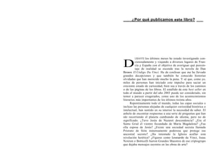 ___ ¿Por qué publicamos este libro? ___




         URANTE   los últimos meses he estado investigando con-

D         cienzudamente y viajando a diversos lugares de Fran-
          cia y España con el objetivo de averiguar qué porcen-
          taje de realidad se esconde tras la novela de Dan
Brown El Código Da Vinci. He de confesar que me he llevado
grandes decepciones y que también he conocido historias
olvidadas que han merecido mucho la pena. Y sé que, como yo,
miles de personas han iniciado este impulso para saciar un
creciente estado de curiosidad, bien sea a través de los caminos
o de las páginas de los libros. El estallido de este best seller en
todo el mundo a partir del año 2003 puede ser considerado, sin
temor a parecer exagerados, como uno de los acontecimientos
literarios más importantes de los últimos treinta años.
      Repentinamente todo el mundo, todas las capas sociales e
incluso las personas alejadas de cualquier curiosidad histórica o
intelectual, han sentido en su interior la necesidad de saber. El
anhelo de encontrar respuestas a una serie de preguntas que han
ido recorriendo el planeta cambiando de idioma, pero no de
significado. ¿Tuvo Jesús de Nazaret descendencia? ¿Era el
Santo Grial el vientre fecundado de María Magdalena? ¿Fue
ella esposa de Jesús? ¿Existe una sociedad secreta llamada
Priorato de Sión inmensamente poderosa que protege ese
ancestral secreto? ¿Ha intentado la Iglesia acallar esta
revelación herética? ¿Figuras como Leonardo da Vinci, Isaac
Newton o Botticelli fueron Grandes Maestres de ese criptogrupo
que dejaba mensajes secretos en las obras de arte?
 