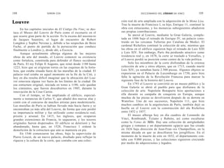 108                      SIMON COX                                              DICCIONARIO DEL CÓDIGO DA VINCI             109


Louvre                                                            ción real de arte ampliada con la adquisición de la Mona Lisa.
                                                                  Tras la muerte de Francisco I, su hijo, Enrique 11, continuó la
     En los capítulos iniciales de El Código Da Vine¡ se des-     obra con entusiasmo, y los monarcas subsiguientes añadieron
taca el Museo del Louvre de París como el escenario en el         sus propias contribuciones.
que ocurre gran parte de la acción. Es la escena del asesina-to        Se anexó al Louvre, mediante la Gran Galería, comple-
de Jacques Sauniére, el lugar de encuentro de Robert              tada en 1606 bajo el reinado de Enrique IV, un palacio cons-
Langdon y Sophie Neveau y, debido a las sospechas de Bezu         truido en las cercanas Tullerías por Catalina de Medici. El
Fache, el punto de partida de la persecución que conduce          cardenal Richelieu continuó la colección de arte, mientras que
finalmente a Londres y, desde ahí, a Escocia.                     las obras en el edificio siguieron bajo el reinado de Luis XIII
     Aunque actualmente alberga algunas de las mejores            y Luis XIV. Sin embargo, París iba perdiendo atractivo como
obras de arte del mundo, el Louvre comenzó su existencia          residencia real y, en 1678, la corte se trasladó a Versalles, y
como fortaleza, construida para defender el flanco occidental     el Louvre perdió su posición como centro de la vida política.
de París. El rey Felipe lI Augusto, que reinó desde 1180 hasta         Solo los miembros de la corte disfrutaban de la extensa
1223, hizo que se erigieran torres en las esquinas de la forta-   colección de arte y otros objetos, que en 1715, cuando murió
leza, que estaba situada fuera de las murallas de la ciudad. El   Luis XIV, ya sumaban hasta 2.500 piezas. Algunos objetos se
palacio real estaba en aquel momento en la Ile de la Cité, y      expusieron en el Palacio de Luxemburgo en 1750, pero hizo
hoy en día resulta difícil imaginar que la ubicación del Lou-     falta la agitación de la Revolución Francesa para marcar la
vre estuviera alguna vez fuera de los límites de la ciudad. De    siguiente fase de la historia del Louvre.
esa estructura original, iniciada en torno a 1190, solo quedan         En 1793 el Louvre se convirtió en un museo público y la
los cimientos, que fueron descubiertos en 1985, durante la        Gran Galería se abrió al pueblo para que disfrutara de la
renovación de la Cour Carrée.                                     colección de arte. Napoleón Bonaparte hizo aportaciones a
     Con el tiempo, se fue ampliando el edificio, especial-       ella durante su campaña de conquista en Europa, aunque
mente a instancias de Carlos V, que añadió dos nuevas alas y      muchas de las piezas se devolvieron después de su derrota en
contó con el concurso de muchos artistas para modernizarlo.       Waterloo. Uno de sus sucesores, Napoleón 111, que hizo
Las murallas de París se habían llevado más hacia fuera y se      muchos cambios en la arquitectura de París, también dejó su
encontraban ya más allá del Louvre, de forma que este perdió      huella en el Louvre con la construcción del ala Richelieu
su importancia militar y fue utilizado como residencia real,      entre 1852 y 1857.
prisión y arsenal. En 1415, los ingleses, que ocuparon                 El museo alberga hoy en día cuadros de Leonardo da
grandes extensiones de Francia, lo saquearon, y los tesoros       Vinci, Rembrandt, Tiziano y Rubens, así como esculturas
originales fueron dispersados. El edificio se deterioró y fue     como la Venus de Milo. Hay una colección de antigüedades
abandonado, hasta que, en 1528, Francisco 1 ordenó la             griegas y romanas y un departamento egipcio que fue creado
demolición de la estructura que aún se mantenía en pie.           en 1826 bajo dirección de Jean-Fran~ois Champollion, en la
     En 1546 comenzaron las obras, bajo la supervisión de         misma década en que se descifraron los jeroglíficos. En el
Pierre Lescot, de un nuevo palacio, diseñado para reflejar la     momento de la muerte de este en 1832, el departamento con-
riqueza y la cultura de la corte, que contaba con una colec-      taba con 9.000 piezas, y las colecciones siguieron creciendo
                                                                  por medio de adquisiciones y legados.
 