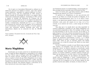 DICCIONARIO DGL CÓDIGO DA VINCI               111
 1 10                       SIMON COX


      En el siglo xx el presidente Mitterrand se embarcó en el        que finalmente pasará a la clandestinidad y será protegida por
ambicioso proyecto de ampliar el museo, crear unas instala-           una sociedad secreta conocida como el Priorato de Sión.
ciones modernas y agrandar los espacios públicos. La Fase i                 Esta es la teoría, pero ¿qué datos tenemos sobre la María
del Grand Louvre, que fue completada en 1989, incluye la              Magdalena que aparece en el Nuevo Testamento?
famosa entrada de la pirámide de cristal y un espacio subte-                El apelativo de «Magdalena» se cree que proviene del
rráneo para instalaciones públicas. Terminada en 1993, la Fase        hecho de que María era oriunda del pueblo de Magdala. Se la
n supuso el traslado del Ministerio de Finanzas del ala               menciona sorprendentemente poco en el en Nuevo Testa-
Richelieu y la conversión de esta en un espacio de exposición.        mento, y sus apariciones pueden situarse en cuatro momentos
Se creó el Carrousel du Louvre, un complejo subterráneo de
                                                                      definidos: como parte del séquito de un viaje, en la Cru-
tiendas e instalaciones, iluminado por la P y r a m i d e Inversée,
una estructura de cristal que hace de tragaluz. En la celebración     citixión, en el entierro de Cristo y como testigo de la Resu-
de su bicentenario como museo público, el Louvre apareció             rrección.
como una estructura moderna diseñada para lucir los                         Hay algo que sí se puede decir con toda seguridad: la
maravillosos objetos de su colección de inás de 300.000               creencia largamente sostenida de que María Magdalena era
piezas.                                                               una prostituta arrepentida es falsa. En realidad, la idea de que
                                                                      era una prostituta es, por lo visto, un error. En el siglo vi, el
                                                                      papa Gregorio I hizo una solemne proclamación de que María
Véase también: Pyramide Inversée; Leonardo da Vinci; Sau-
                                                                      Magdalena era una pecadora, una prostituta arrepentida, pero
niére, Jacques.
                                                                      en realidad estaba mezclando a tres mujeres diferentes,
                                                                      además de interpretar erróneamente a Lucas: 7 y 8. Desde
                                                                      luego, la Iglesia no ayudó a corregir esta situación, ya que,
                                                                      hasta 1969, fecha en que el Vaticano emitió una tímida
                                                                      retractación, no se dejó de sostener que María era una mujer
                                                                      descarriada.
                                                                            En los Evangelios se puede ver que María juega un papel
                                                                      muy similar a un discípulo. Está con Jesús en tres de sus
María Magdalena                                                       momentos claves: lo observa mientras es crucificado, ayuda
                                                                      en Su entierro y es la primera persona que se encuentra con
                                                                      Cristo resucitado. Estos hechos la hacen importante, como
     Entrelazado con el tema central de la identidad del Santo
                                                                      mínimo, en el plano simbólico y pueden explicar el hecho que
Grial, el papel de María Magdalena es primordial en El Código
                                                                      Pedro sea tan despectivo con ella, como se verá más adelante.
Da Vinci. Brown sigue el enfoque sobre María Magdalena del
                                                                            ¿Hay alguna prueba de que hubiera una relación más
libro El enigma sagrado, analizado en otra entrada. En esta
                                                                      íntima entre la Magdalena y Jesús? Lamentablemente, el
obra se expone la teoría de que María Magdalena era la mujer
                                                                      Nuevo Testamento nos falla a este respecto. La lectura con-
de Cristo y la portadora de Su descendencia: a saber, una niña
                                                                      vencional de los Evangelios no nos da pista alguna de una
llamada Sara, que posteriormente dará a luz a toda una dinastía
                                                                      posible relación entre ambos: de hecho, el silencio sobre el
del linaje de David. Esta dinastía llegará a convertirse en la
línea sucesoria de reyes merovingios de Francia,
 