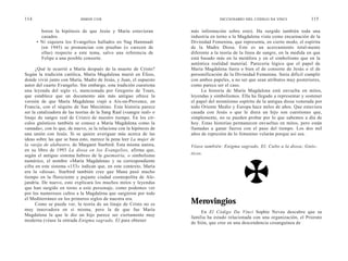 114                         SIMON COX                                               DICCIONARIO DEL CÓDIGO DA VINCI             115

        boren la hipótesis de que Jesús y María estuvieran            más información sobre esto). Ha surgido también toda una
        casados.                                                      industria en torno a la Magdalena vista como encarnación de la
      • Ni siquiera los Evangelios hallados en Nag Hammadi            Divinidad Femenina, que representa, en cierto modo, el espíritu
        (en 1945) se pronuncian con pruebas (o carecen de             de la Madre Diosa. Este es un acercamiento total-mente
        ellas) respecto a este tema, salvo una referencia de          diferente a la teoría de la línea de sangre, en la medida en que
        Felipe a una posible consorte.                                está basado más en la metáfora y en el simbolismo que en la
                                                                      auténtica realidad material. Parecería lógico que el papel de
      ¿Qué le ocurrió a María después de la muerte de Cristo?         María Magdalena fuera o bien el de consorte de Jesús o el de
Según la tradición católica, María Magdalena murió en Éfeso,          personificación de la Divinidad Femenina. Seria difícil cumplir
donde vivió junto con María, Madre de Jesús, y Juan, el supuesto      con ambos papeles, a no ser que sean atributos muy posteriores,
autor del cuarto Evangelio. Sin embargo, esta tradición cuestiona     como parece ser el caso.
una leyenda del siglo vi, mencionada por Gregorio de Tours,                La historia de María Magdalena está envuelta en mitos,
que establece que un documento aún más antiguo ofrece la              leyendas y simbolismos. Ella ha llegado a representar y sostener
versión de que María Magdalena viajó a Aix-en-Provence, en            el papel del mismísimo espíritu de la antigua diosa venerada por
Francia, con el séquito de San Maximino. Esta historia parece         todo Oriente Medio y Europa hace miles de años. Que estuviera
ser la catalizadora de las teorías de la Sang Raal («sangre real» o   casada con Jesús o que le diera un hijo son cuestiones que,
linaje de sangre real de Cristo) de nuestro tiempo. En los cír-       simplemente, no se pueden probar por lo que sabemos a día de
culos gnósticos también se conoce a María Magdalena como la           hoy. Estas historias permanecen envueltas en mitos, pero están
«amada», con lo que, de nuevo, se la relaciona con la hipótesis de    llamadas a ganar fuerza con el paso del tiempo. Los dos mil
una unión con Jesús. Si se quiere averiguar más acerca de las         años de represión de lo femenino velarán porque así sea.
ideas sobre las que se basa esto, merece la pena leer La mujer de
la vasija de alabastro, de Margaret Starbird. Esta misma autora,      Véase también: Enigma sagrado, El; Culto a la diosa; Gnós-
en su libro de 1993 La diosa en los Evangelios, afirma que,
según el antiguo sistema hebreo de la guematría, o simbolismo         ticos.
numérico, el nombre «María Magdalena» y su correspondiente
cifra en este sistema «153» indican que, en este contexto, María
era la «diosa». Starbird también cree que Mana pasó mucho
tiempo en la floreciente y pujante ciudad cosmopolita de Ale-
jandría. De nuevo, esto explicara los muchos mitos y leyendas
que han surgido en torno a este personaje, como podemos ver
por los numerosos cultos a la Magdalena que surgieron por todo
el Mediterráneo en los primeros siglos de nuestra era.
      Como se puede ver, la teoría de un linaje de Cristo no es       Merovingios
muy innovadora en sí misma, pero la de que fue María
                                                                           En El Código Da Vinci Sophie Neveu descubre que su
Magdalena la que le dio un hijo parece ser ciertamente muy
                                                                      familia ha estado relacionada con una organización, el Priorato
moderna (véase la entrada Enigma sagrado, El para obtener
                                                                      de Sión, que cree en una descendencia cosanguínea de
 