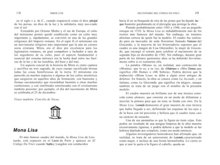 1 18                      SIMON COX                                              DICCIONARIO DEL CÓDIGO DA VINCI             119

  en el siglo v a. de C., cuando reapareció como el dios principal   hacia él en su búsqueda de otra de las pistas que ha dejado Jac-
de los persas, un dios de la luz y la sabiduría, muy aso-ciado       ques Sauniére garabateada en el plexiglás que protege la obra.
con el sol.                                                                Pintado probablemente entre 1503 y 1506, con un pequeño
     Extendido por Oriente Medio y el sur de Europa, el culto        retoque en 1510, la Mona Lisa es indudablemente uno de los
del mitraísmo pronto quedó establecido como un culto muy             rostros más famosos del mundo. Sin embargo, no tenemos
importante y, rápidamente, se convirtió en una de las grandes        absoluta certeza de quién fue la modelo. El cuadro fue realiza-
religiones del Imperio romano. En el siglo II el mitraísmo era       do para un mercader de seda florentino llamado Francesco del
un movimiento religioso más importante que la aún en ciernes         Giocondo, y la mayoría de los historiadores suponen que el
secta cristiana. Mitra, era el dios por excelencia para los          cuadro es una imagen de Lisa Gherardini, la mujer de Giocon-
legionarios romanos, un gran compañero y luchador a ojos de          do, que encargó el retrato para celebrar el nacimiento de su
los seguidores de su culto, pues el aspecto fundamental y            segundo hijo en diciembre de 1502. Sin embargo, durante gran
esencial del sistema mitraico era la lucha dual entre las fuer-      parte de los últimos quinientos años se ha debatido ferviente-
zas de la luz y de las tinieblas, del bien y del mal.                mente sobre si es realmente ella.
     Un aspecto crucial de la historia de Mitra es cómo captura            La palabra «Mona» es, en realidad, una contracción de
y sacrifica un toro sagrado, de cuyo cuerpo sacrificado brotan       «Monna», que lo es, a su vez, de «Madonna» o «Mia Donna», que
todas las cosas beneficiosas de la tierra. El mitraísmo era          significa «Mi Dama» o «Mi Señora». Podría decirse que la
parecido en muchos aspectos a algunos de los cultos mistéricos       traducción «Mona Lisa» se deba a algún error antiguo de
que surgieron en aquellos años de formación, con bautismo y          deletreo. En francés, la obra se conoce como La Joconde, y en
formas sacramentales que recordaban bastante a otras muchas          italiano, como La Gioconda, que significa «la alegre», aunque
confesiones, y con similitudes entrelazadas con el cristianismo      también se trata de un juego con el nombre de la presunta
también presente: por ejemplo, el día del nacimiento de Mitra        modelo.
se celebraba el 25 de diciembre.                                           El cuadro muestra un brillante uso de una técnica cono-
                                                                     cida como sfumato, que consiste en un modo de difuminar y
Véase también: Concilio de Nicea.
                                                                     mezclar la pintura para que un tono se funda con otro. En la
                                                                     Mona Lisa, Leonardo demuestra el gran maestro de esta técnica
                                                                     que había llegado a ser, definiendo las esquinas de los ojos y
                                                                     de la boca con tal precisión y belleza que el cuadro tiene casi
                                                                     un carácter de ensueño.
                                                                           Una de sus anomalías es que la figura no tiene cejas. Esto
                                                                     podría ser resultado de una antigua limpieza de la obra maestra
                                                                     excesivamente rigurosa, o podría deberse a que la modelo se las
Mona Lisa                                                            hubiera depilado por completo, como era moda entonces.
                                                                           Algunos investigadores heterodoxos han afirmado que, en
    El más famoso cuadro del mundo, la Mona Lisa de Leo-             realidad, se trata de un autorretrato de Leonardo, caracterizado
nardo, está expuesto en el Louvre de París y aparece en El           como mujer, o incluso de una forma hermafrodita. Lo cierto es
Código Da Vinci cuando Sophie y Langdon son conducidos               que si uno le quita a la figura el cabello, queda un
 