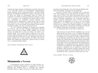 120                        SIMON COX                                             DICCIONARIO DEL CÓDIGO DA VINCI                121

conjunto de rasgos faciales extrañamente asexuado. Esta teoría     encontrar esta localización, en la cual creen que hallarán otra
se vio reforzada cuando dos investigadores independientes,         pista. Sin embargo, Teabing se les ha adelantado.
Lillian Schwartz, de los Laboratorios Bell, y el doctor Digby           Newton se reclina sobre el sarcófago con su codo apo-
Quested, del Maudsley Hospital de Londres, demostraron que         yado sobre algunas de sus obras mayores: Divinidad, Crono-
la Mona Lisa podía ser interpretada como un retrato de             logía, óptica y Philo. Prin. Math. Este último libro es su afa-
Leonardo si se tomaba su famoso autorretrato posterior, en que     mada obra maestra Philosophiae Naturalis Principia Mathe-
se le ve ya mayor, y se «acoplaban» los rasgos sobre la Mona       matica (Principios matemáticos de la filosofía natural), a
Lisa, empleando las modernas técnicas digitales. Los               menudo conocido simplemente como Principia. Dos niños
resultados fueron sorprendentes. Podría decirse que la Mona        alados sujetan un pergamino en el que se ve una fórmula
Lisa femenina es un reflejo especular muy parecido al rostro       matemática y, en el fondo, hay una pirámide con un globo
del maestro, con el que encajan las principales líneas faciales,   celeste con los símbolos del Zodiaco grabados. Un panel del
incluidos los labios, los ojos y la punta de la nariz.             sarcófago representa los instrumentos utilizados por Newton
      En 1911 Vincenzo Peruggia, un ebanista que trabajaba         en su trabajo, incluyendo un telescopio y un prisma.
en el Louvre, robó el cuadro. Peruggia simplemente salió del              La inscripción, que está en latín, se traduce así:
Salon Carré de Louvre, donde estaba colgado, con la obra
maestra escondida bajo su bata de trabajo. El cuadro no se              Aquí descansa sir Isaac Newton, Caballero que, con una
recuperó hasta 1913, cuando intentó vendérselo a un colec-              fuerza mental casi divina y con su brillante matemática,
cionista. Había guardado el cuadro más famoso del mundo en              investigó el recorrido y las figuras que trazan los planetas,
el falso fondo de un baúl. Por lo visto, Peruggia creía que una         los senderos de los cometas y el flujo y reflujo del océa-
buena cantidad de las obras italianas del museo del Louvre              no, las diferentes refracciones de los rayos de luz y, lo que
habían sido robadas por Napoleón y quería devolver la Mona              ningún otro erudito antes de él había siquiera imaginado,
Lisa a su legítimo hogar italiano.                                      las propiedades de los colores que éstos producen. Labo-
                                                                        rioso, sagaz y fiel en sus explicaciones de la naturaleza, la
                                                                        antigüedad y las Sagradas Escrituras, defendió mediante
Véase también: Leonardo da Vinci; Louvre.                               su filosofía la majestad de Dios todopoderoso y miseri-
                                                                        cordioso y manifestó con su conducta la sencillez del
                                                                        Evangelio. ¡Dad las gracias, mortales, porque haya existi-
                                                                        do tan gran ornato de la raza humana! Nació el 25 de
                                                                        diciembre de 1642, y falleció el 20 de marzo de 1726.

                                                                   Véase también: Newton, sir Isaac.




Monumento a Newton
     El monumento al gran científico sir Isaac Newton, eri-
gido en la Abadía de Westminster y completado en 1731, fue
diseñado por William Kent y esculpido por Michael
Rysbrack. Robert y Sophie resuelven un rompecabezas para
 