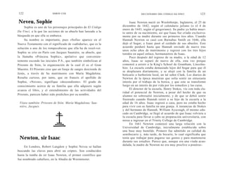122                      SIMON COX                                             DICCIONARIO DEL CÓDIGO DA VINCI              123

Neveu, Sophie                                                          Isaac Newton nació en Woolsthorpe, Inglaterra, el 25 de
     Sophie es uno de los personajes principales de El Código    diciembre de 1642, según el calendario juliano (o el 4 de
                                                                 enero de 1643, según el gregoriano). Su padre ya había muer-
Da Vinci, a la que las acciones de su abuelo han lanzado a la    to antes de su nacimiento, así que Isaac fue criado exclusiva-
búsqueda en que ella se embarca.                                 mente por su madre durante sus primeros tres años. Cuando
     Su nombre es importante, pues «Sofía» aparece en el         Hannah Newton se casó con Barnabas Smith en 1646, ella
Nuevo Testamento con el significado de «sabiduría», que es la    dejó el hogar, e Isaac pasó al cuidado de sus abuelos. Este
solución a uno de los rompecabezas que ella ha de resol-ver.     acuerdo perduró hasta que Hannah enviudó de nuevo tras
                                                                 unos ocho años de matrimonio y regresó con los tres hijos
Sophie se crío en París con Jacques Sauniére, su abuelo, que     tenidos en aquel enlace, hermanastros de Isaac.
la llamaba «Princesa Sophic», apelativo que convenien-                 Poco después del regreso de su madre, a la edad de 12
temente esconde las iniciales P.S., que también simbolizan al    años, Isaac se separó de nuevo de ella, esta vez porque
Priorato de Sión, la organización de la cual él es el Gran       comenzó a asistir a la King's School de Grantham, Lincolns-
Maestre. El Priorato cree que un linaje de sangre desciende de   hire. La escuela estaba demasiado lejos del hogar para que él
                                                                 se desplazara diariamente, y se alojó con la familia de un
Jesús, a través de Su matrimonio con María Magdalena.            boticario o herborista local, un tal señor Clark. Los diarios de
Resulta curioso, por tanto, que en francés el apellido de        Newton de la época muestran que solía sentir un entusiasta
Sophie, «Neveu», signifique «descendiente». El grado de          interés por el trabajo de la botica, y que este se transformó
conocimiento acerca de su familia que ella adquiere según        luego en un interés de por vida por los remedios y las curas.
avanza el libro, y el entendimiento de las actividades del             El director de la escuela, Henry Stokes, vio con toda cla-
                                                                 ridad el potencial de Newton, a pesar del hecho de que su
Priorato, parecen haber sido predichos por su nombre.            alumno no sobresalió inicialmente, y de que se debió sentir
                                                                 frustrado cuando Hannah retiró a su hijo de la escuela a la
 Véase también: Priorato de Sión; María Magdalena; Sau-          edad de 16 años. Isaac regresó a casa, pero no estaba hecho
 niére, Jacques.                                                 para vivir con su familia en una granja. A instancias de Stokes
                                                                 y del hermano de Hannah, William Ayscough, él mismo edu-
                                                                 cado en Cambridge, se llegó al acuerdo de que Isaac volviera a
                                                                 la escuela para llevar a cabo su preparación universitaria, con
                                                                 miras a ingresar en el Trinity College de Cambridge.
                                                                       En 1661 Newton comenzó una larga relación con la
                                                                 Universidad de Cambridge, inicialmente establecida sobre
                                                                 una base muy humilde. Primero fue admitido en calidad de
                                                                 semibecario y, más tarde, de becario, lo cual significaba que
 Newton, sir Isaac                                               tenía que trabajar para pagarse sus gastos y para mantenerse
                                                                 durante sus estudios. Parece que, aunque era una viuda acau-
                                                                 dalada, la madre de Newton no era muy proclive a ponérse-
     En Londres, Robert Langdon y Sophie Neveu se hallan
buscando las claves para abrir un criptex. Son conducidos
hasta la tumba de sir Isaac Newton, el primer científico que
fue nombrado caballero, en la Abadía de Westminster.
 