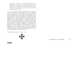 Cooperantes: Aunque no se les considera miembros, los
      Cooperantes son seguidores del Opus Dei que aportan a la
      causa dinero o cualquier otro tipo de ayuda que les sea
      posible. Es la única clase que no tiene que ser obli-
      gatoriamente de fe católica.

     Como se menciona en El Código Da Vinci, el Opus Dei
tiene en efecto una reluciente nueva sede central en Nueva
York, en el número 243 de Lexington Avenue, un edificio de
diecisiete plantas que no tiene signo externo alguno de sus
ocupantes. Dentro de él hay dos capillas, una biblioteca, salas
de conferencias, viviendas y comedores. El Annuario Pontificio
señala unos tres mil miembros en Estados Unidos, con
alrededor de sesenta residencias del Opus Dei repartidas por
todo el territorio norteamericano. Como organización, el Opus
Dei ha atraído mucha atención a causa de su evidente riqueza.
Muchas personas y familias acaudaladas son Cooperantes del
Opus Dei, lo que significa que donan grandes sumas a la
organización. Buena parte de ellos no son de confesión
católica, pero ven en el Opus Dei una organización dispuesta a
defender a la Iglesia y a hacer más fuerte al cristianismo frente
a todos aquellos que se pudieran oponer a él.

Véase también: A r i n g a r o s a , M a n ue l ; Sil a s .




                                                                    DICCIONARIO DEL   CODIGO DA VINCI   129


Osiris
 